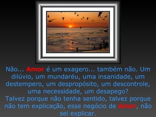 Não...  Amor  é um exagero...   também não.   Um dilúvio, um   mundaréu, uma insanidade,   um destempero, um despropósito,   um descontrole, uma necessidade,   um desapego? T alvez porque não tenha sentido,   talvez porque não tem explicação,   esse negócio de  Amor ,  não sei explicar. 