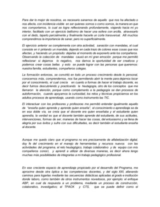 Para dar lo mejor de nosotros, es necesario sanarnos de aquello que nos ha afectado o 
nos afecta, con incidencia visible en ser quienes somos o como somos, la manera en que 
nos comportamos, lo cual se logra reflexionando profundamente, viajando hacia mi yo 
interior, facilitado con un ejercicio bellísimo de hacer una esfera con arcilla, atravesarlo 
con el dedo, taparlo parcialmente y finalmente hacerle un corte transversal. Allí muchos 
comprendimos la importancia de sanar, pero no superficialmente. 
El ejercicio anterior se complementa con otra actividad, sanación con mandalas, el cual 
consiste en ir pintando un mandala, dejando en cada trazo de colores esas cosas que nos 
afectan, y haciendo un propósito: dejarlas al momento de exponerlo ante los compañeros. 
Observando la colección de mandalas causó en mí gran emoción porque me permitió 
reflexionar: si dejamos lo negativo, nos damos la oportunidad de ser creativos y 
podemos crear cosas bellas y esto se puede lograr con las personas que queremos: 
nuestra familia, estudiantes, compañeros colegas. 
La formación entonces, se convirtió en todo un proceso crecimiento desde lo personal, 
conocernos más, comprendernos, nos fue permitiendo abrir la mente para dejarnos tocar 
por el conocimiento, el cual crecía en cuanto a formas de hacer el trabajo docente, es 
decir fuimos descubriendo y practicando la heutagogía, otro de los conceptos que me 
llamaron la atención, porque como complemento a la pedagogía se dan procesos de 
autoformación, cuando apoyamos la curiosidad, los retos y técnicas propiciamos en los 
adultos procesos de aprendizaje, usando como instrumento las TIC. 
El interactuar con los profesores y profesoras me permitió entender igualmente aquello 
de “enseña quien aprende y aprende quien enseña”, el conocimiento o aprendizaje se da 
en esa doble vía, se creía que el docente era quien enseñaba y el estudiante quien 
aprendía, la verdad es que el docente también aprende del estudiante, de sus actitudes, 
intervenciones, formas de ser, maneras de hacer las cosas, del entusiasmo y se llena de 
alegría por sus éxitos y sufre con sus dificultades, es decir también el estudiante enseña 
al docente. 
Aunque me quedo claro que el programa no era precisamente de alfabetización digital, 
doy fe del crecimiento en el manejo de herramientas y recursos nuevos con las 
actividades del programa, el reto heutagógico, trabajo colaborativo y de equipo con mis 
compañeros conocí, y aprendí a utilizar de diversas maneras, es decir ahora tengo 
muchas más posibilidades de integrarlas a mi trabajo pedagógico profesional. 
En ese creciente espacio de aprendizaje propiciado por el desarrollo del Programa, me 
aproxime desde otra óptica a las competencias docentes, y del siglo XXI, allanando 
caminos para logarlas mediante las secuencias didácticas aplicadas al grado e institución 
donde laboro, como también de otros instrumentos novedosos, por ejemplo: el enfoque 
ABP, en cual da respuesta a un problema, mediante un proceso de construcción, 
colaborativo, investigativo; el TPACK y CTS, que se puede definir como el 
 