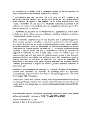 procesamiento de contenidos desde lo pedagógico mediado por TIC enriquecido por la 
producción de ciencia y tecnología en beneficio de la sociedad. 
El sensibilizarme para mirar con otros ojos a los niños con NEE, o digamos con 
dificultades solamente, llamados en ocasiones niños difíciles, así como reforzar el deber 
de los maestros de propiciar la con vivencia con las formas diversas no solo en la 
escuela, sino también en cada espacio de interacción, incluyendo la necesidad de ser 
auténticos con nuestras raíces culturales, son otro agregado de gran valor, que me llevo 
para mi vida personal y profesional. 
El planificador de proyectos, es una herramienta muy organizada que permite definir 
perfectamente desde el título, pasando por objetivos, actividades, estrategias de inclusión 
y digiculturalidad, hasta los productos. 
Otras herramientas importantísimas en este programa son: la plataforma @prender, 
donde tenemos el programa completo, con las lecturas, ilustraciones, momentos, videos, 
etc., dentro de la cual se nos orientó también para diseñar cursos, clases, unidades 
temáticas o similares y hacer las experiencias de enseñanza aprendizaje mucho más 
significativas con todas las ventajas que tienen las TIC, esto parece sumamente extraño 
a quienes lo leen por primera vez, pero la oportunidad de vivenciar los momentos del 
programa de formación en curso, lo hace viable, posible y la verdad es que sería 
supremamente importante que todos los maestros puedan acceder a este programa, 
porque permite hacer una reflexión muy profunda a nuestra labor, cuestionarnos de cómo 
estamos orientando la educación de Colombia, para darnos la oportunidad de 
repensarnos, y enfocarnos a una mejor calidad de educación, que en últimas define al 
ciudadano que queremos, la pregunta es entonces ¿Cuándo queremos comenzar?, la 
respuesta es ¡ya!. 
Agradezco a mis compañeros de formación por compartir con todos sus experiencias 
exitosas como dificultades, los momentos de aprendizaje fueron muy agradables, 
enriquecedores y en gran medida el éxito del curso fue lograr esa generación permanente 
de estrategias Tit@ pedagógicas. 
En conclusión a pesar de la cuota de sacrificio para transportarme desde mi municipio, el 
necesario sacrificio por unos días de la actividad familiar normal, las jornadas extensas de 
trabajo, valió la pena porque logre una transformación positiva desde lo personal, familiar 
y profesional. 
A los profesores les invito cordialmente a emprender este camino, quizás no es del todo 
fácil, pero si es posible y necesaria la TIT@TRANSFORMACIÓN 
JOSE RAMIRO HOYOS TULCAN 
Santiago de Cali, 12 de noviembre de 2014 
