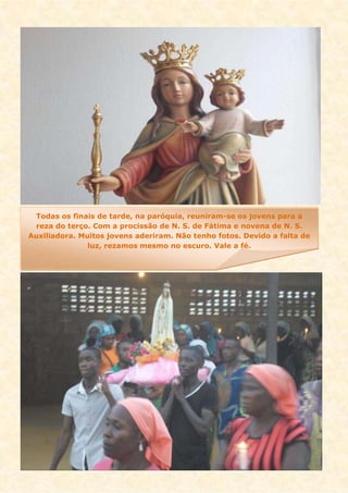 Todas os finais de tarde, na paróquia, reuniram-se os jovens para a
reza do terço. Com a procissão de N. S. de Fátima e novena de N. S.
Auxiliadora. Muitos jovens aderiram. Não tenho fotos. Devido a falta de
luz, rezamos mesmo no escuro. Vale a fé.
 