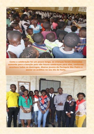 Como a celebração foi um pouco longa, as crianças foram chamadas
somente para a benção pois não houve celebraçao para elas, conforme
acontece todos os domingos. Abaixo jovens da Paróquia São Pedro a
apoiar os acólitos no seu dia de festa.
 