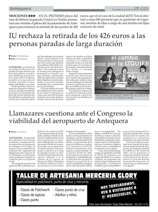 Antequera                                                                                                                                                     13      La Crónica
                                                                                                                                   Del sábado 29 de enero al viernes 4 de febrero


MOCIONES              EN EL PRÓXIMO pleno del                                             euros, que en el caso de la ciudad del El Torcal afec-
mes de febrero Izquierda Unida Los Verdes presen-                                         tará a unas 600 personas que se quedarán sin ingre-
tará una moción al pleno del Ayuntamiento de Ante-                                        sos, muchas de ellas a cargo de una familia con hijos
quera para rechazar la retirada de las ayudas de 426                                      menores de edad


IU rechaza la retirada de los 426 euros a las
personas paradas de larga duración
  Texto: E.R.Madrona               del Ayuntamiento en el mes de       ingreso de familias con hijos
  Foto: E.R.Madrona                febrero, donde pedirán a los        menores de edad”, apuntaba la
                                   demás partidos el apoyo para        candidata a la alcaldía por
                                   que esta ayuda siga adelante        Izquierda Unida en la sede del
                                   para paliar las dificultades eco-   partido junto al secretario de
ANTEQUERA. La retirada de          nómicas de los más desfavore-       Juventudes Comunistas Basilio
las ayudas de 426 euros a los      cidos. “Una ayuda que se puso       Pozo Durán y la concejala
parados de larga duración por      en marcha para amortiguar el        Teresa Aranda.
parte del gobierno central es      desempleo en España, que                Izquierda Unida presentará
una realidad que se hará efec-     sigue creciendo y que tras cinco    la semana que viene una reu-
tiva a partir del 15 de febrero,   meses de vigencia de la reforma     nión urgente del seguimiento
momento en el que miles de         laboral bajan los contratos inde-   de la crisis, para valorar la situa-
familias perderán el único         finidos y crecen los contratos      ción de desamparo de estas 600
ingreso que llegaba a sus casas.   temporales que se caracterizan      personas y pedirán que se pon-
    Desde Iquierda Unida Los       por su precariedad.”                gan las medidas para desarro-
Verdes de Antequera se rechaza         “Con esta medida de recorte     llar políticas activas de empleo.
de forma unánime esta retirada,    del Gobierno en el caso concreto        Lola Quintana asegura que
por lo que no se ha dudado por     de la ciudad de Antequera se        el cambio en Antequera pasa
parte del partido liderado por     estima que unas 600 personas        por la izquierda, y que la ciu-         Teresa Aranda, Lola Quintana y Basilio Pozo en la sede de IU
Lola Quintana en presentar una     perderán esta ayuda, donde en       dad necesita una alcaldesa de           muestran su rechazo a la retirada de la ayuda.
moción para el próximo pleno       muchos casos se trata del único     izquierdas.




Llamazares cuestiona ante el Congreso la
viabilidad del aeropuerto de Antequera
  Texto: La Crónica                BOE de 2 de octubre de 2007,        andaluz de humedales.                  que es incompatible. Por           proyecto de aeropuerto ini-
                                   la Secretaria General de Trans-         El 9 de septiembre de 2010,        último, en el BOE de 11 de sep-    ciado por el grupo Vera, con las
                                   portes admitió a trámite la soli-   el pleno del ayuntamiento de           tiembre se somete a informa-       limitaciones en cuanto a los
ANTEQUERA. El diputado             citud de establecimiento de un      Antequera aprobó definitiva-           ción pública el informe de sos-    posibles usos y actuaciones
de Izquierda Unida Gaspar          nuevo aeropuerto en Ante-           mente el documento del PGOU            tenibilidad ambiental (elabo-      urbanísticas en estos terrenos?
Llamazares, concienciado con       quera (Málaga) por considerar       donde, a requerimiento de la           rado en enero de 2010) presen-         ¿Piensa el Gobierno conti-
la construcción del aeropuerto     que puede revestir los caracte-     Junta de Andalucía, se incluye         tado por el promotor, donde se     nuar con el trámite de declara-
de Antequera en la Vega y al       res propios de un aeropuerto        en la normativa del PGOU               concluye que es compatible el      ción de interés general de aero-
amparo de lo establecido en        de interés general. Este aero-      definitivo la protección de la         aeropuerto con la Laguna.          puerto de Antequera iniciado
el artículo 185 y siguientes del   puerto se proyecta en la Vega       Laguna y cuenca vertiente. En               A raíz de la protección que   en el BOE de 2 de octubre de
Reglamento del Congreso de         de Antequera (suelo no urba-        el anterior PGOU de 2006,              otorga en septiembre del 2010      2007? ¿Se ha planteado el
los Diputados, ha formulado        nizable de especial protección-     donde aparecía el proyecto de          el PGOU de Antequera a la          Gobierno el traslado de la ubi-
varias preguntas dirigidas al      agrario singular) y en el           aeropuerto, se comprobaba que          Laguna de Herrera y su cuenca      cación del proyecto de aero-
Gobierno para su respuesta         entorno de la Laguna de             la superficie del aeropuerto           vertiente, las preguntas que       puerto al norte del término
escrita.                           Herrera. En 2008, la Consejería     solaparía la superficie de la          realiza Gaspar Llamazares son      municipal de Antequera, en
    Por resolución de fecha 9 de   de Medio Ambiente incluye           cuenca actualmente protegida,          las siguientes: ¿Considera el      terrenos que no tienen protec-
agosto de 2007, publicada en el    este paraje en el inventario        con lo cual todo parece indicar        Gobierno que es compatible el      ción alguna?
 