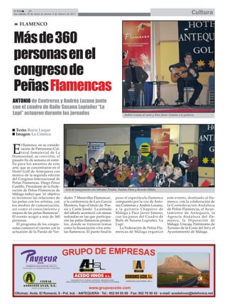 El Efebo    24
 Del sábado 29 de enero al viernes 4 de febrero de 2011                                                                                            Cultura
     FLAMENCO


Más de 360
personas en el
congreso de
Peñas Flamencas
ANTONIO de Contreras y Andrés Lozano junto
con el cuadro de Baile Susana Lupiañez “La
Lupi” actuaron durante las jornadas                                                         Andrés Lozano al cante y Paco Javier Giméno a la guitarra.




  Texto: Rocío Luque
  Imagen: La Crónica

      l flamenco, en su conside-

E     ración de Patrimonio Cul-
      tural Inmaterial de La
Humanidad, se convirtió, el
pasado fin de semana en estre-
lla para los amantes de este
arte, que se concentraron en el
Hotel Golf de Antequera con
motivo de la segunda edición
del Congreso Internacional de
Peñas Flamencas. Diego Pérez
Castillo, Presidente de la Fede-
ración de Peñas Flamencas de                 Acto de inauguración con Salvador Pendón, Paulino Plara y Ricardo Millán.
Málaga indicó que "el objetivo
es favorecer las relaciones de              diales '7 Maravillas Flamencas',         puso el espectáculo flamenco              este evento, destinado al fla-
las peñas con los artistas, con             y la conferencia de Luís García          compuesto por la voz de Anto-             menco, con la colaboración de
los medios de comunicación,                 Montero, bajo el título de 'Poe-         nia Contreras y Andrés Lozano,            la Confederación Andaluza
así como el conocimiento y                  sía y Cante Jondo'. La jornada           a la guitarra Chaparro de                 de Peñas Flamencas, el Ayun-
mejora de las peñas flamencas".             del sábado aconteció con mesas           Málaga y Paco Javier Jimeno,              tamiento de Antequera, la
El evento acogió a más de 360               redondas en las que participa-           con los pasos del Cuadro de               Agencia Andaluza del fla-
personas.                                   ron las peñas flamencas presen-          Baile de Susana Lupiañez 'La              menco, la Diputación de
   El programa de los congre-               tes, donde se trataron temas             Lupi'.                                    Málaga, Unicaja, Patrimonio de
sistas comenzó el viernes con la            como la financiación o los artis-           La Federación de Peñas Fla-            Turismo de la Costa del Sol y el
actuación de la Panda de Ver-               tas flamencos. El punto final lo         mencas de Málaga organizó                 Ayuntamiento de Málaga.
 