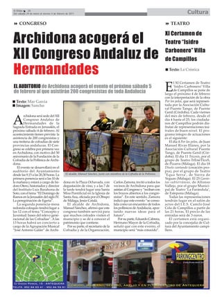 El Efebo    26
Del sábado 29 de enero al viernes 4 de febrero de 2011                                                                                         Cultura
    CONGRESO                                                                                                                       TEATRO



Archidona acogerá el
                                                                                                                               XI Certamen de
                                                                                                                               Teatro “Isidro

XII Congreso Andaluz de                                                                                                        Carbonero” Villa
                                                                                                                               de Campillos

Hermandades                                                                                                                       Texto: La Crónica


                                                                                                                                      l XI Certamen de Teatro
EL AUDITORIO de Archidona acogerá el evento el próximo sábado 5
de febrero al que asistirán 200 congresistas de toda Andalucía                                                                 E      ‘Isidro Carbonero’ Villa
                                                                                                                                      de Campillos se pone de
                                                                                                                               largo el próximo 4 de febrero
                                                                                                                               con la interpretación de la obra
  Texto: Mar García                                                                                                            Por los pelos, que será represen-
  Imagen: Sancho                                                                                                               tada por la Asociación Cultu-
                                                                                                                               ral Puente Tango, de Puente
                                                                                                                               Genil (Córdoba). Cada viernes
        rchidona será sede del XII                                                                                             del mes de febrero, desde el

A       Congreso Andaluz de
        Hermandades de la
Sagrada Entrada en Jerusalén, el
                                                                                                                               día 4 hasta el 25, los ciudada-
                                                                                                                               nos de Campillos podrán dis-
                                                                                                                               frutar de representaciones tea-
próximo sábado 4 de febrero. Al                                                                                                trales de buen nivel. El pro-
acontecimiento tienen prevista la                                                                                              grama íntegro de actuaciones
asistencia de 200 congresistas y                                                                                               es el siguiente:
una treitena de cofradías de siete                                                                                                El día 4 Por los pelos, de Juan
provincias andaluzas. El Con-                                                                                                  Manuel Rivas Illanes, por la
greso se celebra por primera vez                                                                                               Asociación Cultural Puente
en Archidona, con motivo del 50                                                                                                Tango, de Puente Genil (Cór-
aniversario de la Fundación de la                                                                                              doba). El día 11 Tsicosis, por el
Cofradía de la Pollinica de Archi-                                                                                             grupo de Teatro TrEnéTIcoS,
dona.                                                                                                                          de Pizarra (Málaga). El día 18
   El evento se desarrollará en el                                                                                             Díselo cantando (creación pro-
auditorio del Ayuntamiento                                                                                                     pia), por el grupo de Teatro
desde las 9,15 a las 20,30 horas. La          El alcalde, Manuel Sánchez, junto con miembros de la Cofradía de la Pollinica.   ‘Equa Serra’, de Sierra de
primera ponencia será a las 10 de                                                                                              Yeguas (Málaga). El 25 Gavio-
la mañana y estará a cargo de Isi-          dona en la Plaza Ochavada, con             Carlos Zamora, invitó a todos los       tas subterráneas, de Alfonso
doro Otero, historiador y director          degustación de vino, y a las 7 de          vecinos de Archidona para que           Vallejo, por el grupo Munici-
del Instituto Luis Barahona de              la tarde tendrá lugar una Santa            asistan al Congreso y “reciban con      pal de Teatro ‘La Farándula’,
Soto, con el tema “El Domingo de            Misa Pontificial en la Iglesia de          los brazos abiertos a los congre-       de Estepona (Málaga).
Ramos en la Jerusalén del siglo IV.         Santa Ana, oficiada por el Obispo          sistas”. En este sentido, Zamora           Todas las representaciones
La peregrinación de Egeria”.                de Málaga, Jesús Catalá.                   indicó que este evento “se conso-       tendrán lugar en el salón de
   La segunda ponencia-mesa                     El alcalde de Archidona,               lida como un encuentro de todos         actos del I.E.S. Camilo José
redonda-coloquio tendrá lugar a             Manuel Sánchez, afirmó que este            los pollinicos de Andalucía, apor-      Cela de Campillos a partir de
las 12 con el tema “Concepto y              congreso también servirá para              tando nuevas ideas para el              las 21 horas. El precio de las
Juventud: bases del relevo gene-            que muchos cofrades visiten el             futuro”.                                entradas será de 3 euros.
racional de las Cofradías”. A las           municipio y se dé a conocer el                Por su parte, Eduardo Cabrera,          El certamen está organi-
13 horas habrá un concierto a               patrimonio que contiene.                   Hermano Mayor de la Cofradía,           zado por la concejalía de Cul-
cargo de la Agrupación Musical                  Por su parte, el secretario de la      señaló que con este evento, el          tura del Ayuntamiento campi-
“José Antonio Galán” de Archi-              Cofradía y de la Organización,             municipio será “más conocido”.          llero.
 