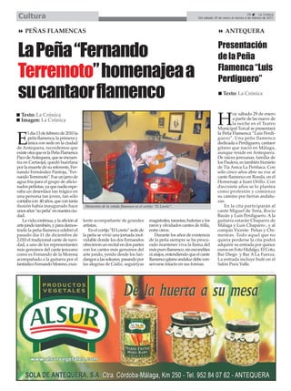 Cultura                                                                                                                                           29       La Crónica
                                                                                                               Del sábado 29 de enero al viernes 4 de febrero de 2011



     PEÑAS FLAMENCAS                                                                                                              ANTEQUERA



La Peña “Fernando                                                                                                            Presentación
                                                                                                                             de la Peña

Terremoto” homenajea a                                                                                                       Flamenca “Luis
                                                                                                                             Perdiguero”
su cantaor flamenco                                                                                                             Texto: La Crónica


                                                                                                                                     oy sábado 29 de enero
  Texto: La Crónica
  Imagen: La Crónica
                                                                                                                            H        a partir de las nueve de
                                                                                                                                     la noche en el Teatro
                                                                                                                            Municipal Torcal se presentará
       l día 13 de febrero de 2010 la                                                                                       la Peña Flamenca “Luis Perdi-

E      peña flamenca, la primera y
       única con sede en la ciudad
de Antequera, recordemos que
                                                                                                                            guero”. Una peña flamenca
                                                                                                                            dedicada a Perdiguero, cantaor
                                                                                                                            gitano que nació en Málaga,
existe otra que es la Peña Flamenca                                                                                         aunque reside en Antequera.
Paco de Antequera, que se encuen-                                                                                           De raíces jerezanas, familia de
tra en Cartaojal, quedó huérfana                                                                                            los Paulera, es también biznieto
por la muerte de su referente, Fer-                                                                                         de Tía Anica La Periñaca. Con
nando Fernández Pantoja, "Fer-                                                                                              sólo cinco años abre su voz al
nando Terremoto". Fue un jarro de                                                                                           cante flamenco en Ronda, en el
agua fría para el grupo de aficio-                                                                                          Homenaje a Juan Orillo. Con
nados peñistas, ya que nadie espe-                                                                                          diecisiete años se lo plantea
raba un desenlace tan trágico en                                                                                            como profesión y comienza
una persona tan joven, tan sólo                                                                                             su camino por tierras andalu-
contaba con 40 años, que con tanta                                                                                          zas.
ilusión había inaugurado hace            Momentos de la velada flamenca en el cortijo “El Loreto”.                              En la cita participarán al
unos años "su peña" en nuestra ciu-                                                                                         cante Miguel de Tena, Rocío
dad.                                                                                                                        Bazán y Luis Perdiguero. A la
   La vida continua, y la afición al    lente acompañante de grandes              magistrales, tarantas, bulerías y los     guitarra estarán Chaparro de
arte jondo también, y para demos-       artistas.                                 raros y olvidados cantes de trilla,       Málaga y Luis Chaparro , y al
trarlo la peña flamenca celebró el         En el cortijo "El Loreto" sede de      entre otros.                              compás Vicente Peñas y Chi-
pasado día 11 de diciembre de           la peña se vivió una jornada inol-           Durante los años de existencia         meneas. Todo aquel que no
2.010 el tradicional cante de navi-     vidable donde los dos Fernandos           de la peña siempre se ha procu-           quiera perderse la cita podrá
dad, a uno de los representantes        ofrecieron un recital en dos partes       rado mantener viva la llama del           adquirir su entrada por quince
más genuinos del cante jerezano         con los cantes más genuinos del           más puro flamenco, sin escondites         euros en Foto Hidalgo, El Coto,
como es Fernando de la Morena           arte jondo, yendo desde los fan-          ni atajos, entendiendo que el cante       Bar Diego y Bar A La Fuerza.
acompañado a la guitarra por el         dangos a las soleares, pasando por        flamenco gitano andaluz debe con-         La entrada incluye bufé en el
fantástico Fernando Moreno, exce-       las alegrías de Cádiz, seguiriyas         servarse intacto en sus formas.           Salón Pura Valle.
 