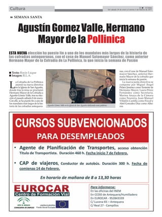 Cultura                                                                                                                                                  33      El Efebo
                                                                                                                  Del sábado 29 de enero al viernes 4 de febrero de 2011



    SEMANA SANTA



         Agustín Gomez Valle, Hermano
             Mayor de la Pollinica
ESTA NUEVA elección ha puesto fin a uno de los mandatos más largos de la historia de
las cofradías antequeranas, con el cese de Manuel Sotomayor Sánchez, como anterior
Hermano Mayor de la Cofradía de La Pollinica, la que inicia la semana de Pasión

                                                                                                                                nas, con el cese de Manuel Soto-
  Texto: Rocío Luque                                                                                                            mayor Sánchez, anterior Her-
  Imagen: R.L.A.                                                                                                                mano Mayor de la cofradía que
                                                                                                                                inicia la semana de pasión.
      a Cofradía de La Pollinica                                                                                                   La nueva junta directiva se

L     asumió su nueva directiva
      en la Iglesia de San Agustín,
donde tras la misa se proclamó
                                                                                                                                compone por Miguel Ángel
                                                                                                                                Peláez Jiménez como Teniente de
                                                                                                                                Hermano Mayor, Laura Pérez
Hermano Mayor de la Cofradía a                                                                                                  Fernández como Secretaria,
Agustín Gómez Valle, tras su elec-                                                                                              Marina Anaya de la Cámara
ción el pasado sábado 8 de enero.                                                                                               como Tesorera, Juan Manuel
Con ello, se ha puesto fin a uno de                                                                                             Villalón Castilla como Fiscal y
los mandatos más largos de la his-                                                                                              Abel González Díaz como Alba-
toria de las cofradías antequera-     Agustín Gómez Valle en la iglesia de San Agustín dedicando unas palabras.                 cea.
 