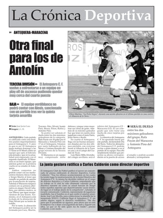La Crónica Deportiva
     ANTEQUERA-MARACENA



Otra final
para los de
Antolín
TERCERA DIVISIÓN El Antequera C. F.
vuelve a enfrentarse a un equipo en
play off de ascenso pudiendo quedar
muy cerca del cuarto puesto

BAJA El equipo verdiblanco no
podrá contar con Alexis, sancionado
con un partido tras ver la quinta
tarjeta amarilla
                                                                    Elton Martins, “La Perla Negra”, durante una acción ofensiva en el último partido en casa contra
                                                                    el Alhaurín de la Torre.



  Texto: José Javier Lara         Troyano, Álex, Silvani, Juanjo   defensa y ataque como mues-       árbitro del Antequera CF -          SERÁ EL DUELO
  Imagen: J. L. H.                Pino, Berna, Elton, Rafita y     tran sus cifras de goles. Ade-    Maracena UD. Es un cole-
                                  Antonio Pino.                    más de su máximo goleador         giado que solo tiene una          entre los dos
                                     Se podrá ver además el        hay que tener en cuenta otros     media de cinco tarjetas por       máximos goleadores
                                  duelo entre los dos máximos      jugadores como el meta Darío,     partido.
ANTEQUERA. Cada partido           goleadores de la categoría:      Jesús Sierra o Kechi.                La directiva del Antequera     del grupo, Rafa
es calificado como una final,     Rafa Payán con 18 goles por el       En cuanto al Antequera,       C. F. ha apostado fuerte por
tres puntos importantísimos       Maracena y Antonio Pino con      llega con las buenas sensacio-    este partido, declarándolo Día    Payán del Maracena
para el Antequera C. F, pero      17 en el Antequera. Estamos      nes dejadas por los dos últi-     del Socio. Todos los abonados     y Antonio Pino del
es que es así. El Antequera       por tanto hablando de los        mos partidos, con victorias       del Antequera C.F. podrán
juega mañana domingo a las        Messi y Cristiano Ronaldo del    frente al Alhaurín de la Torre    invitar a quién deseen a ver el   Antequera
17 horas en El Maulí contra un    grupo noveno de la Tercera       en casa y en el campo del Ciu-    partido de su equipo. Para ello
equipo que opta al liderato       División.                        dad de Vícar.                     simplemente tendrán que pre-
esta jornada y que en la actua-      El Maracena es un equipo          Luis Mario Milla Alvendiz,    sentar su abono correspon-        al estadio y podrán acceder
lidad está empatado con el        muy compensado entre             del colegio sevillano, será el    diente en la puerta de acceso     abonado y acompañante.
segundo clasificado. El Mara-
cena es un buen equipo, que
además goleó en la primera
vuelta en su estadio al Ante-      La junta gestora ratifica a Carlos Calderón como director deportivo
quera.
    Ambos conjuntos no              El Antequera Club de Fútbol publicó el jueves un comuni-
podrán contar con sus medio-        cado de prensa ratificando al director deportivo, Carlos
centros titulares Alexis Ureña      Calderón. “Tras los últimos acontecimientos en los cuales
y Sergio Martín al tener que        ha tenido lugar la reestructuración de la Junta Directiva del
cumplir un partido de sanción       Antequera C.F., la misma ha decidido ratificar en el cargo
por acumulación de tarjetas.        de director deportivo a Carlos Calderón, entendiendo que
Además el Maracena tampoco          su trabajo en el club ha sido altamente valorado por la
contará con su primera alter-       directiva entrante así como su actual función de dirigir
nativa en ataque, David Caba-       todos aquellos aspectos que deportivamente vayan tenien-
llero, por idéntico motivo, ni      do lugar en el trabajo diario de la competición”, señalaba el
con Thierry que sigue recupe-       escueto comunicado. Calderón, representante de jugadores
rándose de una lesión. Asi-         madrileño, fue el hombre en el que confió el anterior presi-
mismo, en el Antequera está         dente, José Luís Morilla, para confeccionar la plantilla de la
la duda de la alineación de         temporada 2010/11. Calderón llegó al Antequera C. F. sin
Dani Silvani por su lesión de       salario alguno, según la directiva verdiblanca. “Me dio
rodilla.                            pena que el presidente no siguiera, pero ahora que no está
                                    él tampoco voy a dejar a los jugadores de lado y seguiré con
    Por lo tanto, la alineación
                                    ellos, ya que yo he sido quien los he traído”, precisó
del Antequera podría ser la         Calderón a este medio.
formada por Luis, Martín,
 