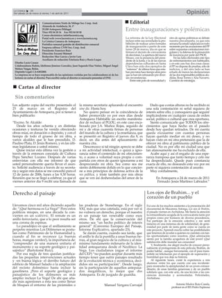 La Crónica     30
Del sábado 26 de marzo al viernes 1 de abril de 2011                                                                                                       Opinión
                          Comunicaciones Norte de Málaga Soc. Coop. And.                              Editorial
                          Alameda de Andalucía, 26, 1º
                          29.200 Antequera (Málaga)
                          Tfno: 952 84 30 34 Fax: 952 84 50 58
                                                                                                   Entre inauguraciones y polémicas
                          Correo electrónico: info@lacronica.org
                          Portal web: www.lacronica.es y www.lacronica.org                         La reforma de la Ley Electoral          otro de agrias polémicas se debate
                          La Crónica Comarca de Antequera                                          incluye entre sus novedades la pro-     nuestra precampaña, ya que esta
                          Periódico semanal gratuito de distribución comarcal                      hibición de realizar actos formales     semana ha estado salpicada en todo
                          Empresa editora: CNM Soc. Coop. And.                                     de inauguración a partir de este        momento por las acusaciones del PP
                          Presidente: Francisco Ruiz                                               lunes 28 de marzo, día en que se        sobre supuestas contrataciones irre-
                          Dirección: Encarni Mármol
                                                                                                   firmará el decreto de convocatoria      gulares y la defensa de la presunción
                                                                                                   de elecciones. La apertura del nuevo    de inocencia por parte del PSOE.
                          Redacción: Mar García y Javier Lara
                                                                                                   Museo, con la presencia del presi-          En las lides electorales este tipo
                          Auxiliares de redacción: Estefanía Ruiz y Rocío Luque                    dente de la Junta, y la de las nuevas   de enfrentamientos son habituales;
 Diseño: Lucía Casaus                                                                              dependencias culturales en Santa        y en este caso hay dos cosas claras:
 Colaboradores: Rubén, Idelfonso Jiménez González, Juan Segundo Díaz Núñez, Miguel Ángel           Clara han sido dos ejemplos de          el PP no dispone de pruebas, sólo de
 Melero Vargas, Belén.                                                                             “estrenos” de última hora que esta-     indicios, y del otro lado se han
 Depósito Legal: CA-630/2004                                                                       ban previstos hace tiempo atrás pero    echado de menos las declaraciones
 La empresa no se hace responsable de las opiniones vertidas por los colaboradores ni de los       que se han ido retrasando por diver-    de las dos responsables políticas alu-
 lectores en cartas al director. Para escribir cartas al director es necesario presentar el DNI.   sas circunstancias.                     didas, Rosa Torres y Ana Navarro.
                                                                                                       Entre este polo de normalidad y     Cuestión de estrategia.

    Cartas al director
 Sin comentarios
Les adjunto copia del escrito presentado el                 la misma secretaria aplazando el encuentro                  Dado que a estas alturas no he recibido ni
25 de marzo en el Registro del                              sine die. Hasta hoy.                                     una sola contestación ni señal siquiera de
Ayuntamiento de Antequera, por si tienen a                     No quiero pensar en la coincidencia de                interés sobre ello, y comoquiera que seguiré
bien publicarlo:                                            haber promovido yo por esos días desde                   implicándome en cualquier causa de orden
                                                            Antequera Habitable un escrito manifesta-                social, político o cultural que crea oportuno,
“Excmo. Sr. Alcalde:                                        dor de rechazo al PGOU, en este caso enca-                  Siento comunicarle que TODOS los ofre-
   Desde los años ochenta y en distintas                    bezado por J.A. Muñoz Rojas, seguido de                  cimientos que haya hecho en el pasado
ocasiones y tesituras he venido ofreciendo                  mí y de otras cuarenta firmas de personas                desde hoy quedan retirados. De mi cuenta
obras mías, en donación o depósito, y con el                del mundo de la cultura y la enseñanza, que              queda excusarme con cuantas personas
tiempo de todo el grueso de mi obra, a                      se presentó en Registro el jueves día 8, es              hayan querido mediar en mi deseo, y no
varios alcaldes que le han precedido, D.                    decir, un día antes del aplazamiento de                  hayan visto en mí otra pretensión que la de
Paulino Plata, D. Jesús Romero, y en las últi-              nuestra cita.                                            ofrecer mi obra al patrimonio público de la
mas legislaturas a usted mismo.                                Desconozco si tal ningún aprecio se debe              ciudad. No es por ello mi ciudad una que
   Quise iniciar esta última vez la gestión a               a mi actividad intelectual, o quizá a igno-              tan afanosamente me ha excluido de ella.
través de la entonces concejala de Cultura                  rancia sobre el contenido de mi ofrecimien-                 Acabe aquí y así el engaño de una espe-
Pepa Sánchez Lozano. Después de varias                      to, o acaso a voluntad suya propia o com-                ranza tramposa que tanto tiempo y celo me
entrevistas con ella me informó de que                      partida con otros de querer ignorarme a mí               ha desperdiciado. Quede pues constancia
usted personalmente quería llevar el asun-                  despreciando mi obra. Sea como sea me                    exacta de ello, no deseando esta vez por mi
to. Solicité audiencia a través de su secreta-              siento doblemente dolido en lo que concier-              parte ni siquiera contestación al asunto.
ria y según mis datos se me concedió para el                ne a mis principios de defensa activa de la                 Muy cordialmente,
12 de junio de 2006, lunes a las 9,30 horas.                res pública, y triste también por mis obras
Reunión que no se llegó a celebrar, ya que el               que se ven así desheredadas del amor de la                        En Antequera a 24 de marzo de 2011
viernes anterior día 9 recibí una llamada de                cuna.                                                              Firmado: Jesús Martínez Labrador.”


Derecho al paisaje                                                                                                    Los ojos de Brahim... y el
                                                                                                                      corazón de un pueblo
Llevamos cinco mil años diciendo aquello                   las praderas de Stonehenge. En el siglo                    Fui uno de los muchos asistentes a la presentación del
de: “¡Qué hermosa es La Vega!” Pero estos                  XXI, más que una catetada, está por ver si                 documental de Macarena Astorga, Los ojos de Brahim,
políticos miopes, en una década la con-                    no vulnera un derecho, porque el nuestro                   el pasado viernes en Archidona. Me llamó la atención
vierten en un scaléxtric. El remate es un                  es un paisaje tan venerable como esos                      la extraordinaria acogida de la convocatoria tanto por
anillo ferroviario, que a lo peor resulta ser                                                                         propios como por foráneos de diversa procedencia.
                                                           otros. De ahí que la conservación del                      Fui partícipe de la emoción colectiva y me sentí
una corona de espinas.                                     mismo sea “un hecho político de interés                    inmerso en una inmensa ola de solidaridad, de gene-
   Lo paradójico es que el anillamiento se                 general” (Convenio Europeo del Paisaje,                    rosidad por parte de tanta gente como se cuenta en
perpetre mientras Los Dólmenes se postu-                   Informe Explicativo, apartado 23).                         este proyecto. Aprendí mucho sobre las posibilidades
lan como Patrimonio de la Humanidad y,                        Se darán cuenta, cuando sea tarde, que                  que tenemos de ayudar a quienes no cuentan con tan-
cuando al fin se reconoce (¡a buenas                       el anillo le da la puntilla a unas buenas tie-             tas oportunidades como nosotros. ¡Qué admiración
horas, mangas verdes!), la importancia de:                 rras, al gran negocio de la cultura y al mis-              siento por la familia acogedora de este joven! ¡Qué
                                                                                                                      satisfacción debe inundar sus corazones!
“comprender de una manera unitaria el                      mísimo fundamento milenario de la iden-                        Y, finalmente, me alegré mucho de conocer perso-
monumento y su soporte geológico y pai-                    tidad antequerana desde el Neolítico: La                   nalmente al protagonista de esta película, Brahim, de
sajístico” (Bartolomé Ruiz).                               Vega. Los ciudadanos (sigue el informe                     poder hablar , aunque brevemente, con él para trans-
   Por esa regla de tres quedan justifica-                 del CEP) “no pueden aceptar durante más                    mitirle mi felicitación por el ejemplo de superación y
das las pequeñas intervenciones actuales                   tiempo tener que sufrir paisajes resultado                 humildad que nos deja su historia.
y -en buena lógica- el derribo futuro del                  de la evolución técnica y económica, deci-                     Al siguiente lunes, conté la experiencia a mis
edificio de Manuel Salado o la ampliación                  didos sin su participación”. Desde luego,                  alumnos -entre los que cuento con una invidente-
                                                                                                                      para mostrarles la ejemplaridad de un joven extraor-
del recinto dolménico hasta incluir la                     sin la participación de aquellos antepasa-                 dinario, de unas familias generosas y de un pueblo
gasolinera. ¡Pero el soporte geológico y                   dos megalíticos, lo mejor que dio                          solidario que, con este acto, da una lección a las con-
paisajístico de los dólmenes es más                        Antequera. Es de juzgado de guardia.                       ciencias dormidas y acomodadas. Felicidades,
amplio: incluye La Vega! De ahí que aña-                                                                              Archidona.
dir más agresiones a ésta sea como llenar
de bloques el entorno de las pirámides o                                           Manuel Vergara Carvajal                                     Antonio Muñoz Ruiz-Canela,
                                                                                                                                            profesor en el IES Pedro Espinosa
 