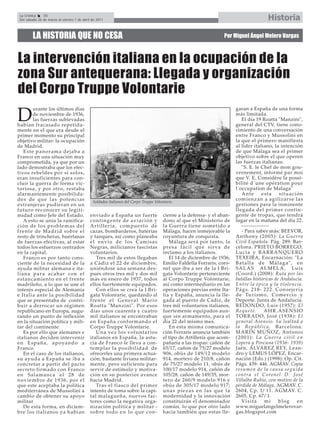 La Crónica    36
 Del sábado 26 de marzo al viernes 1 de abril de 2011                                                                                              Historia

         LA HISTORIA QUE NO CESA                                                                                         Por Miguel Ángel Melero Vargas



La intervención italiana en la ocupación de la
zona Sur antequerana: Llegada y organización
del Corpo Truppe Volontarie
        urante los últimos días                                                                                                 garan a España de una forma

D       de noviembre de 1936,
        las fuerzas sublevadas
habían fracasado repetida-
                                                                                                                                más limitada.
                                                                                                                                    El día 19 Roatta "Manzini",
                                                                                                                                general del CTV, tiene cono-
mente en el que era desde el                                                                                                    cimiento de una conversación
primer momento su principal                                                                                                     entre Franco y Mussolini en
objetivo militar: la ocupación                                                                                                  la que el primero manifiesta
de Madrid.                                                                                                                      al líder italiano, la intención
   Este panorama dejaba a                                                                                                       de que Málaga sea el primer
Franco en una situación muy                                                                                                     objetivo sobre el que operen
comprometida, ya que por un                                                                                                     las fuerzas italianas:
lado demostraba que los efec-                                                                                                       "S. E. le Chef de mon gou-
tivos rebeldes por sí solos,                                                                                                    vernement, informé par moi
eran insuficientes para con-                                                                                                    que V. E. Considère la possi-
cluir la guerra de forma vic-                                                                                                   bilité d´une opération pour
toriosa, y por otro, restaba                                                                                                    l´occupation de Malaga"
alarmantemente posibilida-                                                                                                          Ante        esta      situación
des de que las potencias                      Soldados italianos del Corpo Truppe Volontarie.
                                                                                                                                comienzan a agilizarse las
extranjeras pudieran en un                                                                                                      gestiones para la inminente
futuro reconocer su legiti-                                                                                                     llegada del primer contin-
midad como Jefe del Estado.                  enviado a España un fuerte                cierne a la defensa- y el aban-          gente de tropas, que tendrá
   A esto se unía la ramifica-               contingente de aviación y                 dono al que el Ministerio de             lugar en la mañana del día 22.
ción de los problemas del                    Artillería, compuesto de                  la Guerra tiene sometido a                   ---------------
frente de Madrid sobre el                    cazas, bombarderos, baterías              Málaga, hacen inmejorable la                 - Para saber más: BEEVOR,
resto de trincheras, huérfanas               y tanques, así como planeaba              coyuntura de conquista.                  Anthony (2005): La Guerra
de fuerzas efectivas, al estar               el envío de los Camisas                       Málaga será por tanto, la            Civil Española. Pág. 289. Bar-
todos los esfuerzos centrados                Negras, milicianos fascistas              p r e s a f á c i l q u e s i r va d e   celona. PRIETO BORREGO,
en la capital.                               voluntarios.                              reclamo a los italianos.                 Lucía y BARRANQUERO
   Franco es por tanto cons-                    Tres mil de estos llegaban                 El 14 de diciembre de 1936,          TEXEIRA, Encarnación: "La
ciente de la necesidad de la                 a Cádiz el 22 de diciembre,               Emilio Faldella Ferraris, coro-          Batalla de Málaga", en
ayuda militar alemana e ita-                 uniéndose una semana des-                 nel que iba a ser de la I Bri-           SALAS ALMELA, Luis
liana para acabar con el                     pués otros tres mil y dos mil             gata Volontarie perteneciente            (Coord.) (2008): Ruta por las
estancamiento en el frente                   más en enero de 1937, todos               al Corpo Truppe Volontarie,              batallas históricas de Andalucía.
madrileño, a lo que se une el                ellos fuertemente equipados.              así como intermediario en las            Entre la épica y la violencia.
interés especial de Alemania                    Con ellos se crea la I Bri-            operaciones previas entre Ita-           Págs. 218- 222. Consejería
e Italia ante la posibilidad                 gata Volontarie, quedando al              lia y España, anuncia la lle-            d e Tu r i s m o , C o m e r c i o y
que se presentaba de contri-                 frente el General Mario                   gada al puerto de Cádiz, de              Deporte. Junta de Andalucía.
buir a derrocar un régimen                   Roatta "Manzini". Por esos                tres mil voluntarios italianos,          REDONDO, Luis (1957): El
republicano en Europa, augu-                 días unos cuarenta y cuatro               fuertemente equipados aun-               Requeté.         AHR.ASENSIO
rando un punto de inflexión                  mil italianos se encontraban              que sin armamento, para el               TORRADO, José (1938): El
en la situación política y mili-             en España conformando el                  día 22 del mismo mes.                    general Asensio. Su lealtad a
tar del continente.                          Corpo Truppe Volontarie.                      En esta misma comunica-              la República. Barcelona.
   Es por ello que alemanes e                   Una vez los voluntarios                ción Ferraris anuncia también            MARÍN MUÑOZ, Antonio
italianos deciden intervenir                 italianos en España, la astu-             el tipo de Artillería que acom-          (2001): La Guerra civil en
e n E s p a ñ a , a p o ya n d o a           cia de Franco le lleva a con-             pañaría a las tropas: cañón de           Lopera y Porcuna (1936- 1939)
Franco.                                      te mp lar la posibilidad de               65/17, cañón de 75/27 modelo             Jaén. ÁLVAREZ REY, Lean-
   En el caso de los italianos,              ofrecerles una primera actua-             906, obús de 149/12 modelo               dro y LEMUS LÓPEZ, Encar-
su ayuda a España se iba a                   ción, bastante liviana militar-           914, mortero de 210/8, cañón             nación (Eds.) (1998): Op. Cit.
concretar a partir del pacto                 mente, pero suficiente para               de 75/27 modelo 11, obús de              Págs. 439- 446. AGMAV. Copia
secreto firmado con Franco                   servir de estímulo y motiva-              100/17 modelo 914, cañón de              resumen de la causa seguida
en Salamanca el 28 de                        ción en su posterior avance               105/28, cañón de 149/35, mor-            c o n t r a e l C o ro n e l D . J o s é
noviembre de 1936, por el                    hacia Madrid.                             tero de 260/9 modelo 916 y               Villalba Rubio, con motivo de la
que este aceptaba la política                   Tras el fiasco del primer              obús de 305/17 modelo 917;               pérdida de Málaga. AGMAV. C.
mediterránea de Mussolini a                  intento de toma sobre la capi-            unas piezas en las que la                2604, Cp. 1/ 11. AGMAV. C.
cambio de obtener su apoyo                   tal malagueña, nuevos fac-                modernidad y la innovación               2605, Cp. 67/ 1.
militar                                      tores como la negativa orga-              constituirán el denominador                  Vi s i t a   mi       blog      en
   De esta forma, en diciem-                 nización política y militar -             común, lo que por otro lado              www.miguelangelmelerovar-
bre los italianos ya habían                  sobre todo en lo que con-                 hacía también que estas lle-             gas.blogspot.com
 