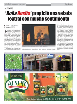 El Efebo    40
Del sábado 26 de marzo al viernes 1 de abril de 2011                                                                                    Cultura
     TEATRO



 ‘Doña Rosita’ propició una velada
   teatral con mucho sentimiento
                                                                                                                        abriera el telón para represen-
  Texto: E.R.Madrona                                                                                                    tar ´Doña Rosita la soltera o la
  Imagen: E.R.M.                                                                                                        mujer flor`, de Federico García
                                                                                                                        Lorca, que fue el texto escogido
      l Teatro Torcal se vistió de                                                                                      para que este grupo volcara

E     gala en la noche del vier-
      nes y el sábado para reci-
bir al elenco de actores de la
                                                                                                                        todo su trabajo sobre las tablas.
                                                                                                                           La presentación inicial corrió
                                                                                                                        a cargo del profesor de teatro,
compañía Createatro, pertene-                                                                                           y también actor para esta oca-
ciente a la Asociación de Enfer-                                                                                        sión, Pedro Trujillo acompa-
mos de Fibromialgia de Ante-                                                                                            ñado por su guitarra, y conti-
quera y Comarca. Un teatro                                                                                              nuó con con todos los actores
municipal que presentaba un                                                                                             pintando los trazos de una rosa
lleno absoluto con un público                                                                                           roja sobre un lienzo.
que no quería dejar escapar la                                                                                             La recaudación se destinará
gran oportunidad de disfru-                                                                                             para los distintos programas de
tar de esta gran puesta en                   Puesta en escena de Doña Rosita la soltera de Fedrico García Lorca.        rehabilitación, información y
escena.                                                                                                                 formación de los enfermos de
   A pesar de ser la tercera vez                                                                                        fibromialgia, con sede en calle
que esta compañía sube al esce-             nario, los nervios se apodera-                ron minutos antes de que se   Botica.
 