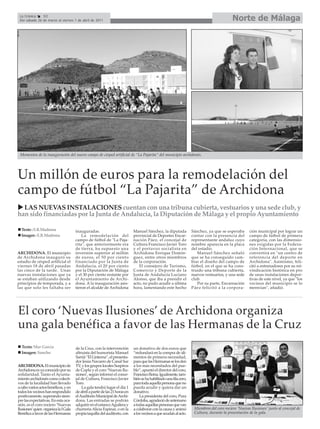 La Crónica    52
 Del sábado 26 de marzo al viernes 1 de abril de 2011                                                                                       Norte de Málaga




 Momentos de la inauguración del nuevo campo de césped artificial de “La Pajarita” del municipio archidonés.




Un millón de euros para la remodelación del
campo de fútbol “La Pajarita” de Archidona
  LAS NUEVAS INSTALACIONES cuentan con una tribuna cubierta, vestuarios y una sede club, y
han sido financiadas por la Junta de Andalucía, la Diputación de Málaga y el propio Ayuntamiento

  Texto : E.R.Madrona                 inauguradas.                           Manuel Sánchez, la diputada            Sánchez, ya que se esperaba       ción municipal por lograr un
  Imagen : E.R.Madrona                    La remodelación del                provincial de Deportes Encar-          contar con la presencia del       campo de fútbol de primera
                                      campo de fútbol de "La Paja-           nación Páez, el concejal de            representante andaluz cuyo        categoría, con las dimensio-
                                      rita", que anteriormente era           Cultura Francisco Javier Toro          nombre aparecía en la placa       nes exigidas por la Federa-
                                      de tierra, ha supuesto una             y el portavoz socialista en            del estadio.                      ción Internacional, que se
ARCHIDONA. El municipio               inversión superior al millón           Archidona Enrique Domín-                  Manuel Sánchez señaló          convertirá en "un centro de
de Archidona inauguró su              de euros, el 50 por ciento             guez, entre otros miembros             que se ha conseguido cam-         referencia del deporte en
estadio de césped artificial el       financiado por la Junta de             de la corporación.                     biar el diseño del campo de       Archidona". Asimismo, feli-
viernes 18 de abril pasadas           Andalucía, el 20 por ciento               El consejero de Turismo,            fútbol, en el que se ha cons-     citó a entrenadores por su rei-
las cinco de la tarde. Unas           por la Diputación de Málaga            Comercio y Deporte de la               truido una tribuna cubierta,      vindicación histórica en pro
nuevas instalaciones que ya           y el 30 por ciento restante por        Junta de Andalucía Luciano             nuevos vestuarios, y una sede     de unas instalaciones depor-
se estaban utilizando desde           el Ayuntamiento de Archi-              Alonso, que iba a presidir el          club.                             tivas de este nivel, ya que "los
principios de temporada, y a          dona. A la inauguración asis-          acto, no pudo acudir a última             Por su parte, Encarnación      vecinos del municipio se lo
las que solo les faltaba ser          tieron el alcalde de Archidona         hora, lamentando este hecho            Páez felicitó a la corpora-       merecían", añadió.




El coro ‘Nuevas Ilusiones’ de Archidona organiza
una gala benéfica a favor de las Hermanas de la Cruz
  Texto: Mar García                   de la Cruz, con la intervención        un donativo de dos euros que
  Imagen: Sancho                      altruista del humorista Manuel         “redundará en la compra de ali-
                                      Sarriá “El Linterna”, el presenta-     mentos de primera necesidad,
                                      dor Jesús Navarro de Canal Sur         para que las Hermanas se los den
ARCHIDONA. El municipio de            TV, y los grupos locales Suspiros      a los más necesitados del pue-
Archidona es ya conocido por su       de Copla y el coro ‘Nuevas Ilu-        blo”, apuntó el director del coro,
solidaridad. Tanto el Ayunta-         siones’, según informó el conce-       Francisco Reina. Igualmente, tam-
miento archidonés como colecti-       jal de Cultura, Francisco Javier       bién se ha habilitado una fila cero,
vos de la localidad han llevado       Toro.                                  para toda aquella persona que no
a cabo varios actos benéficos, y en       La gala tendrá lugar el día 1      pueda acudir y quiera dar un
todos los vecinos han respondido      de abril a partir de las 21 horas en   donativo.
positivamente, superando siem-        el Auditorio Municipal de Archi-           La presidenta del coro, Pura
pre las expectativas. En esta oca-    dona. Las entradas se podrán           Córdoba, agradeció de antemano
sión, es el coro rociero ‘Nuevas      adquirir en el estanco Aguilera y      a todas aquellas personas que van
Ilusiones’quien organiza la I Gala    churrería Alicia Espinar, o en la      a colaborar con la causa y animó        Miembros del coro rociero ‘Nuevas Ilusiones’ junto al concejal de
Benéfica a favor de las Hermanas      propia taquilla del auditorio, con     a los vecinos a que acudan al acto.     Cultura, durante la presentación de la gala.
 