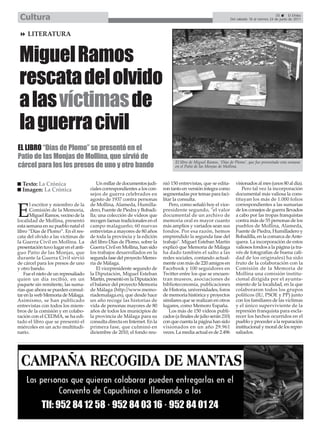 Cultura                                                                                                                                       35       El Efebo
                                                                                                                   Del sábado 18 al viernes 24 de junio de 2011



     LITERATURA


 Miguel Ramos
 rescata del olvido
 a las víctimas de
 la guerra civil
EL LIBRO “Días de Plomo” se presentó en el
Patio de las Monjas de Mollina, que sirvió de
cárcel para los los presos de uno y otro bando
                                                                                  El libro de Miguel Ramos, ‘Días de Plomo’, que fue presentado esta semana
                                                                                  en el Patio de las Monjas de Mollina.



  Texto: La Crónica                       Un millar de documentos judi-     nió 150 entrevistas, que se edita-        visionados al mes (unos 80 al día).
  Imagen: La Crónica                  ciales correspondientes a los con-    ron tanto en versión íntegra como            Pero tal vez la incorporación
                                      sejos de guerra celebrados en         segmentadas por temas para faci-          documental más valiosa la cons-
                                      agosto de 1937 contra personas        litar la consulta.                        tituyan los más de 1.000 folios
       l escritor y miembro de la     de Mollina, Alameda, Humilla-             Pero, como señaló hoy el vice-        correspondientes a las sumarias

E      Comisión de la Memoria,
       Miguel Ramos, vecino de la
localidad de Mollina, presentó
                                      dero, Fuente de Piedra y Bobadi-
                                      lla; una colección de videos que
                                      recogen faenas tradicionales en el
                                                                            presidente segundo, "el valor
                                                                            documental de un archivo de
                                                                            memoria oral es mayor cuanto
                                                                                                                      de los consejos de guerra llevados
                                                                                                                      a cabo por las tropas franquistas
                                                                                                                      contra más de 55 personas de los
esta semana en su pueblo natal el     campo malagueño; 60 nuevas            más amplios y variados sean sus           pueblos de Mollina, Alameda,
libro “Días de Plomo”. En él res-     entrevistas a mayores de 80 años      fondos. Por esa razón, hemos              Fuente de Piedra, Humilladero y
cata del olvido a las víctimas de     de toda la provincia y la edición     emprendido la segunda fase del            Bobadilla, en la comarca de Ante-
la Guerra Civil en Mollina. La        del libro Días de Plomo, sobre la     trabajo". Miguel Esteban Martín           quera. La incorporación de estos
presentación tuvo lugar en el anti-   Guerra Civil en Mollina, han sido     explicó que Memoria de Málaga             valiosos fondos a la página (a tra-
guo Patio de las Monjas, que          los trabajos desarrollados en la      ha dado también el salto a las            vés de fotografías de buena cali-
durante la Guerra Civil sirvió        segunda fase del proyecto Memo-       redes sociales, contando actual-          dad de los originales) ha sido
de cárcel para los presos de uno      ria de Málaga.                        mente con más de 220 amigos en            fruto de la colaboración con la
y otro bando.                             El vicepresidente segundo de      Facebook y 100 seguidores en              Comisión de la Memoria de
   Fue el nieto de un represaliado    la Diputación, Miguel Esteban         Twitter entre los que se encuen-          Mollina una comisión institu-
quien un día recibió, en un           Martín, presentó en la Diputación     tran museos, asociaciones de              cional dirigida por el ayunta-
paquete sin remitente, las suma-      el balance del proyecto Memoria       biblioteconomía, publicaciones            miento de la localidad, en la que
rias que ahora se pueden consul-      de Málaga (http://www.memo-           de Historia, universidades, foros         colaboraron todos los grupos
tar en la web Memoria de Málaga.      riademalaga.es), que desde hace       de memoria histórica y proyectos          políticos (IU, PSOE y PP) junto
Asimismo, se han publicado            un año recoge las historias de        similares que se realizan en otros        con los familiares de las víctimas
entrevistas con todos los miem-       vida de personas mayores de 80        lugares, como Memoro España.              y el único superviviente de la
bros de la comisión y en colabo-      años de todos los municipios de           Los más de 150 vídeos publi-          represión franquista para escla-
ración con el CEDMA, se ha edi-       la provincia de Málaga para su        cados (a finales de julio serán 210)      recer los hechos ocurridos en el
tado el libro que se presentó el      consulta directa en Internet. En la   con que cuenta la página han sido         pueblo y proceder a la reparación
miércoles en un acto multitudi-       primera fase, que culminó en          visionados en un año 29.961               institucional y moral de los repre-
nario.                                diciembre de 2010, el fondo reu-      veces. La media actual es de 2.496        saliados.
 