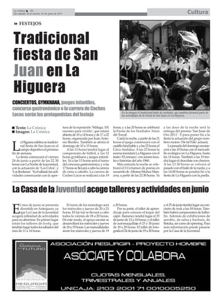 La Crónica    36
 Del sábado 18 al viernes 24 de junio de 2011                                                                                                       Cultura
      FESTEJOS



 Tradicional
 fiesta de San
 Juan en La
 Higuera
CONCIERTOS, GYMKHANA, juegos infantiles,
concurso gastronómico o la carrera de Coches
Locos serán los protagonistas del festejo
                                                                                           En la imagen el tradicional baile de verdiales, que también formará parte de
                                                                                           las actividades de la Fiesta de San Juan en La Higuera.



  Texto: La Crónica                         tura de la exposición ‘Málaga, 101      horas, y a las 20 horas se celebrará       a las doce de la noche será la
  Imagen: La Crónica                        razones para vivirla’, que estará       la Fiesta de los Verdiales ‘Aires          entrega del premio ‘San Juan de
                                            abierta de 10 a 14 horas y de 17 a 22   del Torcal’.                               Oro 2011’. Y para poner fin a la
                                            horas, organizada por Juan Anto-           Caída la noche, a partir de las 21      fiesta la actuación del grupo rum-
      a Higuera celebra su tradicio-        nio Benítez. También se abrirá el       horas el juego comenzará con el            bero rociero ‘De tal Palo’actuará.

L     nal fiesta de San Juan en el
      campo deportivo el próximo
fin de semana.
                                            domingo de 10 a 15 horas.
                                               A las 11 horas tendrá lugar el
                                            campeonato de fútbol, a las 12
                                                                                    castillo hinchable y a las 22 horas el
                                                                                    Circo Andaluz. A las 23 horas la
                                                                                    escena inundará La Higuera con el
                                                                                                                                   La jornada del domingo amane-
                                                                                                                               cerá a las 10 horas con el mercadi-
                                                                                                                               llo ecológico en La Higuera, hasta
   La fiesta comenzará el viernes           horas gymkhana y juegos infanti-        teatro ‘El yernazo’, con actores loca-     las 14 horas. También a las 10 ten-
24 de junio a partir de las 22.30           les. Ya a las 13 horas será el turno    les e historias del año 1960.              drá lugar el chocolate con churros.
horas con La Noche de la juventud,          del concurso gastronómico, y a las         Más entrada la noche se cele-           A las 13.30 horas se volverá al
con la actuación de ‘Los Celos’, y          17 horas se llevará a cabo la carrera   brará el I Certamen de poesía en           pasado con el baile de la rueda, y a
‘Los Rockeras’. Ya el sábado las acti-      de cinta a caballo. La carrera de       recuerdo de Alfonso Muñoz Man-             las 14.00 horas se pondrá fin a la
vidades comenzarán con la aper-             Coches Locos se realizará a las 19      cera, a partir de las 23.30 horas. Ya      fiesta de La Higuera con la paella.



La Casa de la Juventud acoge talleres y actividades en junio
      l mes de junio se presenta               El turno de los monologo será        a 20 horas.                                y el 25 de junio tendrá lugar un con-

E     divertido en Antequera, ya
      que La Casa de la Juventud
acogerá infinidad de actividades
                                            los miércoles y jueves de 20 a 21
                                            horas. El hip hop se llevará a cabo
                                            todos lo viernes de 18 a 20 horas.
                                                                                       Por su parte, el taller de apren-
                                                                                    dizaje para conocer el toque del
                                                                                    cajón flamenco tendrá lugar el 25
                                                                                                                               cierto de rock a las 18 horas. Tam-
                                                                                                                               bién habrá campeonatos de futbo-
                                                                                                                               lín. Además de exhibiciones de
para no aburrirse. En primer lugar          De este modo, el apoyo escolar se       de junio de 12 a 14 horas, y el taller     aerobic, de salsa y bachata, de
están los talleres de funky, que            desarrollará los miércoles y jueves     de automaquillaje el 23 y 30 junio         Batuka, así como de spinning. Para
tendrán lugar todos los sábados del         de 18 a 19 horas. Las manualidades      de 18 a 20 horas. El taller de foto-       más información puede pasarse
mes de 11 a 14 horas.                       serán los miércoles y jueves de 19      grafía el 24 de junio de 19 a 20 horas     por la Casa de la Juventud.
 