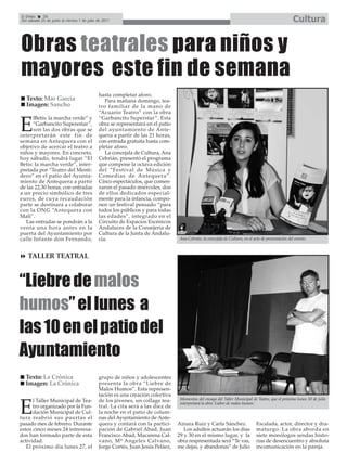 El Efebo    36
Del sábado 25 de junio al viernes 1 de julio de 2011                                                                                                Cultura


Obras teatrales para niños y
mayores este fin de semana
                                             hasta completar aforo.
  Texto: Mar García                             Para mañana domingo, tea-
  Imagen: Sancho                             tro familiar de la mano de
                                             “Acuario Teatro” con la obra
      lBetis: la marcha verde” y             “Garbancito Superstar”. Esta

E     “Garbancito Superestar”,
      son las dos obras que se
interpretarán este fin de
                                             obra se representará en el patio
                                             del ayuntamiento de Ante-
                                             quera a partir de las 21 horas,
semana en Antequera con el                   con entrada gratuita hasta com-
objetivo de acercar el teatro a              pletar aforo.
niños y mayores. En concreto,                   La concejala de Cultura, Ana
hoy sábado, tendrá lugar “El                 Cebrián, presentó el programa
Betis: la marcha verde”, inter-              que compone la octava edición
pretada por “Teatro del Menti-               del “Festival de Música y
dero” en el patio del Ayunta-                Comedias de Antequera”.
miento de Antequera a partir                 Cinco espectáculos, que comen-
de las 22,30 horas, con entradas             zaron el pasado miércoles, dos
a un precio simbólico de tres                de ellos dedicados especial-
euros, de cuya recaudación                   mente para la infancia, compo-
parte se destinará a colaborar               nen un festival pensado “para
con la ONG “Antequera con                    todos los públicos y para todas
Mali”.                                       las edades”, integrado en el
   Las entradas se pondrán a la              Circuito de Espacios Escénicos
venta una hora antes en la                   Andaluces de la Consejería de
puerta del Ayuntamiento por                  Cultura de la Junta de Andalu-
calle Infante don Fernando,                  cía.                               Ana Cebrián, la concejala de Cultura, en el acto de presentación del evento.



   TALLER TEATRAL



“Liebre de malos
humos” el lunes a
las 10 en el patio del
Ayuntamiento
  Texto: La Crónica                          grupo de niños y adolescentes
  Imagen: La Crónica                         presenta la obra “Liebre de
                                             Malos Humos”. Esta represen-
                                             tación es una creación colectiva
      l Taller Municipal de Tea-             de los jóvenes, un collage tea-     Momentos del ensayo del Taller Municipal de Teatro, que el próximo lunes 10 de julio


E     tro organizado por la Fun-
      dación Municipal de Cul-
tura reabrió sus puertas el
                                             tral. La cita será a las diez de
                                             la noche en el patio de colum-
                                             nas del Ayuntamiento de Ante-
                                                                                 interpretará la obra ‘Liebre de malos humos’.



pasado mes de febrero. Durante               quera y contará con la partici-    Ainara Ruiz y Carla Sánchez.                  Escalada, actor, director y dra-
estos cinco meses 24 intreresa-              pación de Gabriel Abad, Juan          Los adultos actuarán los días              maturgo. La obra aborda en
dos han formado parte de esta                Francisco Abad, Macarena Cal-      29 y 30 en el mismo lugar, y la               siete monólogos sendas histo-
actividad.                                   vano, Mª Angeles Calvano,          obra respresentada será “Te vas,              rias de desencuentro y absoluta
   El próximo día lunes 27, el               Jorge Cortés, Juan Jesús Peláez,   me dejas, y abandonas” de Julio               incomunicación en la pareja.
 