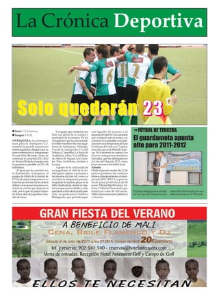 La Crónica Deportiva



     Solo quedarán 2 3
  Texto: E.R.Madrona                      Un equipo que contará en sus       una liguilla de ascenso a la              FÚTBOL DE TERCERA
                                                                                                                    El guardameta apunta
  Imagen: E.R.M.                      filas con gente de la ciudad y         segunda división B. Una campaña
                                      municpios de la comarca. De los        que consiguió nuevas metas, y se
ANTEQUERA. La pretempo-               30 jugadores que ha seleccionado       convirtió en la plantillas más gole-
rada para el Antequera C.F.
comenzó la pasada semana con
treinta jugadores, dirigidos por su
                                      el míster Vicente Ortiz hay juga-
                                      dores de Antequera, Almogía,
                                      Vva de la Concepción, Vva del
                                                                             adora en una temporada de toda
                                                                             la historia del club con 72 goles,
                                                                             una cifra que será difícil de supe-
                                                                                                                    alto para 2011-2012
nuevo entrenador, el antequerano      Trabuco, Campillos, La Roda de         rar. En la portería se contará con
Vicente Ortiz Bermejo. Antes de       Andalucía, Álora, Vva del Rosa-        el joven antequerano Jerónimo
comenzar la campaña 2011-2012         rio, Sierra de Yeguas, Los Corra-      González, que fue distinguido en
en Tercera División, el equipo solo   les, Teba, Archidona, Ardales y        la Gala del Deporte 2011, como
se quedará en plantilla con 23 o 24   Lucena.                                joven promesa del fútbol local.
futbolistas.                              A pesar de la corta edad de        Abonos
     Al igual que ha ocurrido con     sus jugadores, el club de la ciu-      Desde el pasado martes dia 21 de
el Balonmano Antequera, el            dad quiere aspirar a acercarse a       junio se pusieron a la venta los
equipo de fútbol de la ciudad de      los puestos de play off, como ya       abonos correspondientes a la tem-
El Torcal estará compuesto en su      ocurriera la temporada pasada,         porada 2011-2012. Los precios
mayoría por jóvenes de la cantera     ocupando la séptima plaza en la        serán para preferencia de 60
debido a los escasos recursos eco-    tabla clasificatoria, donde se deja-   euros, Tribuna Baja 80 euros,y Tri-
nómicos con los que dispone el        ron escapar puntos fáciles, y solo     buna Cubierta Numerada que
club, por lo que no podrá sopor-      quedaron a ocho de la cuarta posi-     tendrá un coste de 100 euros.          El joven antequerano recibía   merecida distinción por sus
tar fichas altas de jugadores veni-   ción, ocupada por el Atlético          Habrá descuentos para jubilados        en la Gala del Deporte una     intervenciones en 3ª División.
dos de fuera.                         Malagueño, que permite jugar           y jóvenes.
 
