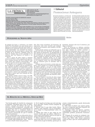 La Crónica    18
 Del sábado 12 al viernes 18 de enero de 2013                                                                                                         Opinión
                                             Calle Cantareros, 25, 1ºB                                Editorial
                                             29200 Antequera (Málaga)
                                             Tfno: 952 84 30 34
                                             Correo electrónico: nortedemalaga@gmail.com
                                                                                                  Promocionar Antequera
                                             publicidadlacronica@gmail.com
                                                                                                  El sector turístico y el Área de      de fiesta donde cientos de turis-
 Periódico semanal gratuito de distribución comarcal                                              Turismo de Antequera se mueven        tas mostraron interés por la ciu-
 Gerente: Francisco Ruiz                                                                          cada vez más para que la ciu-         dad; este fin de semana, Ante-
 Dirección: Francisco Ruiz                                                                        dad sea conocida a nivel nacional     quera es sede de unas jornadas de
 Redacción: Mar García Sancho, Estefanía Ruiz Madrona
                                                                                                  e internacionalmente. No faltan       Cetrería que acogen a cetreros de
 Colaboradores: Juan Segundo Díaz Núñez, Belén, Jesús Martínez Labrador, José Sánchez
                                                                                                  las promociones y las iniciativas     toda España y el próximo fin de
 Luque, David Bracho, José María Barrionuevo Gil, José Enrique Monterroso Muñoz.
                                                                                                  que se llevan a cabo en las distin-   semana, el alcalde y empresarios
 Depósito Legal: CA-630/2004
                                                                                                  tas ciudades del país para que el     viajarán a Cádiz para firmar un
 Centro de impresión: Corporación Gráfica Penibética, S.L.U. Cueva de Viera, 15 (Antequera)
                                                                                                  turismo llegue a nuestra ciudad       convenio de promoción entre la
                                                                                                  atraído por su naturaleza, monu-      capital gaditana y la ciudad de El
 La empresa no se hace responsable de las opiniones vertidas por los colaboradores ni de los
                                                                                                  mentos y gastronomía. El pasado       Torcal. Y pronto llegará Fitur,
 lectores en cartas al director. Para escribir cartas al director es necesario presentar el DNI
                                                                                                  sábado Antequera se promocio-         donde nos daremos a conocer
                                                                                                  naba en Sierra Nevada, en un día      internacionalmente.




   PETICIONES AL NUEVO AÑO                                                                                                  Belén


Se apagan las luces y volvemos a la rutina                   ello. Esta crisis económica, de ilusiones, de          momento. Aunque solo sea el comienzo, por
diaria. Las Navidades son unas fiestas que a                 esperanza, ante unos recortes que siempre              algo se empieza.
algunos se nos hacen cada año más tristes. Al                recaen en los mismos, solo conduce a la des-               Pero se enzarzan en debates estériles.
margen de la situación actual que ya de por                  esperación.                                            Cada partido mirando sus propios intereses.
sí es lamentable, vas notando los huecos                        Como puede sentirse un trabajador que se            Los que tienen el poder Central o
familiares que hay en la mesa y sientes más                  queda sin extra de Navidad, un parado al               Autonómico intentando que a ellos o a sus
el dolor de su ausencia. También echas en                    que quitan la prestación, un desahuciado al            allegados no les afecte. La Oposición lamién-
falta los amigos que se han quedado en el                    que usurpan su casa o un pensionista al que            dose sus heridas, centrándose en disputas
camino, que nos dejaron su huella y su                       no revalorizan su pensión porque no hay                internas, aspirando a remontar y sin aportar
recuerdo.                                                    dinero cuando se enteran de que los diputa-            nada. Los partidos minoritarios podían hacer
   Pero a pesar de todo vamos a intentar                     dos seguirán viajando gratis, no en clase              una buena labor fiscalizadora, pero al hacer
entrar en el Nuevo Año cargados de optimis-                  turista sino en preferente o club según publi-         coalición con el Mando, se venden por un
mo y viendo un poco de luz al final de este                  ca el Congreso, junto con otros privilegios            sillón, y de críticos pasan a ser vasallos. Ante
largo túnel que estamos atravesando, aun-                    que no enumero para no ahondar más la                  este escenario el ciudadano impotente y des-
que creo que no nos lo van a poner fácil.                    herida.                                                concertado observa como sus problemas
   Al menos no se cumplió el 21 la profecía                     Aclaran que se revisarán y serán más aus-           quedan desplazados y aplazados sine die.
de los Mayas, se quedó solo en elucubracio-                  teras. ¿Para cuándo si se acaban de publicar?              La calle hierve en manifestaciones pero
nes, algunos incautos atemorizados y nada                    Al mismo tiempo y en eso no han tenido                 nadie se da por aludido. Desgraciadamente
más. Sí es verdad que se acabó el mundo tal                  dilación ratifican que la SS va a cobrar cinco         siguen vigentes las dos Españas de Machado.
como lo concebíamos, ahora nos espera una                    euros a los enfermos que necesiten traslado            No solamente las describió él, el tema es
nueva forma de encarar la vida y plantearnos                 en ambulancia ¡¡Es lógico!! Hay que recaudar           recurrente a través de nuestra Historia y son
el presente y futuro que dejaremos a nues-                   dinero para sacar los 6 millones que suponen           muchos los escritores que lo han tratado.
tros hijos y nietos que está rodeado de bas-                 los viajes de sus señorías. Y de donde mejor               Como no recordar a Pérez Galdós, o la
tante opacidad.                                              que de la exigua pensión del abuelito enfer-           descripción que hizo Ortega y Gasset que
   El primer cambio será la carta a los RR.                  mo. Y no pasa nada…                                    ante la ruina de España pedía un nuevo
MM. Este año no le vamos a pedir que nos                        Todo lo relativo a recortes de altos cargos         Estado que respondiera a nuestras exigen-
traigan, nos conformamos con que no se nos                   hay que hacerlo con muuucha calma, siem-               cias, y de esto hace más de 90 años. Parece
sigan llevando. Pero sí le vamos a pedir que                 pre han sido intocables y les cuesta que dejen         que la política siempre ha sido así, una
sensibilice a la clase política, que se termine              de serlo. Curiosamente es en lo único que se           superestructura con su propio código ético
lo del ancho del embudo. Que no nos sigan                    ponen de acuerdo inmediatamente, para                  alejada del pueblo. Y buenos políticos hay
defraudando pues resulta que los que tenían                  blindarlos siempre hay consenso. El adelga-            pero “los árboles no nos dejan ver el bosque”
que resolver nuestros problemas se han con-                  zamiento que se prometió donde se elimina-             Habrá que darle la razón a Kissinger cuando
vertido en nuestro verdadero problema                        rían duplicidades y ese entramado que han              decía que el 90% de los políticos da mala
(palabras de la filósofa y empresaria ameri-                 montado formando un engranaje al que                   fama al 10% restante. ¿Cambiará alguna vez
cana Carly Fiorina) y no se avergüenzan por                  resulta difícil acceder, aún esta esperando su         el porcentaje?




    EL RÍNCÓN DE LA MÍSTICA. EDUCAR HOY


“Un lúcido padre de familia ha compuesto                     4.- No le regañe ni le diga que está mal algo          propio comportamiento, quede destrozada
el llamado “Decálogo para crear un delin-                    de lo que hace. Podría crearle complejo de             para siempre.
cuente”, basado en dichos del juez de                        inferioridad.                                          8.- Déle todo el dinero que quiera gastar.
menores Emilio Calatayud, conocido por                       5.- Recoja todo lo que deje tirado: libros,            No vaya a sospechar que para disponer del
sus sentencias educativas y orientadoras. El                 zapatos, ropa, juguetes. Así se acostumbra-            mismo es necesario trabajar.
decálogo dice así: 1.- Comience desde la                     rá a cargar la responsabilidad sobre los               9.- Satisfaga todos sus deseos, apetitos,
infancia dando a su hijo todo lo que le pida.                demás.                                                 comodidades y placeres. El sacrificio y la
Así crecerá convencido de que el mundo                       6.- Déjele leer todo lo que caiga en sus               austeridad podrían producirle frustracio-
entero le pertenece.                                         manos. Cuide que sus platos, cubiertos y               nes.
2.- No se preocupe por su educación ética o                  vasos estén esterilizados, pero no de que su           10.- Póngase de su parte en cualquier con-
espiritual. Espere a que alcance la mayoría                  mente esté llena de basura.                            flicto que tenga con profesores o vecinos.
de edad para que pueda decidir libremente.                   7.- Riña a menudo con su cónyuge en pre-               Piense que todos ellos tienen prejuicios
3.- Cuando diga palabrotas, ríase. ..Esto le                 sencia del niño, así a él no le dolerá dema-           contra su hijo y que de verdad quieren fas-
animará a hacer cosas más graciosas.                         siado el día en que la familia, quizás por su          tidiar.
 