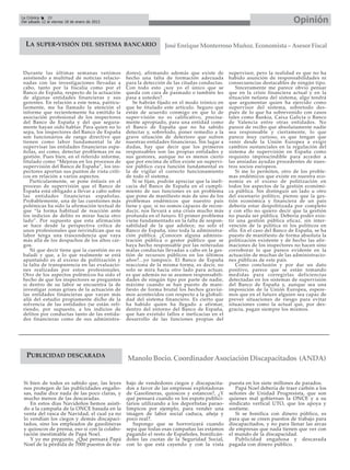 La Crónica    20
Del sábado 12 al viernes 18 de enero de 2013                                                                               Opinión

  LA SUPER-VISIÓN DEL SISTEMA BANCARIO                          José Enrique Monterroso Muñoz. Economista – Asesor Fiscal



 Durante las últimas semanas venimos           dores), afirmando además que existe de          supervisor, pero la realidad es que no ha
 asistiendo a multitud de noticias relacio-    hecho una falta de formación adecuada           habido asunción de responsabilidades ni
 nadas con las investigaciones llevadas a      para la detección de las citadas conductas.     consecuencias destacables de ningún tipo.
 cabo, tanto por la fiscalía como por el       Con todo esto ¿soy yo el único que se              Sinceramente me parece obvio pensar
 Banco de España, respecto de la actuación     queda con cara de pasmado o también les         que en la crisis financiera actual y en la
 de algunas entidades financieras y sus        pasa a ustedes?.                                situación nefasta del sistema, algo tendrá
 gerentes. En relación a este tema, particu-      Se habrán fijado en el modo irónico en       que argumentar quien ha ejercido como
 larmente, me ha llamado la atención el        que he titulado este artículo. Seguro que       supervisor del sistema, sobretodo des-
 informe que recientemente ha emitido la       están de acuerdo conmigo en que lo de           pués de lo que ha sobrevenido con casos
 asociación profesional de los inspectores     super-visión no es calificativo, precisa-       tales como Bankia, Caixa Galicia o Banco
 del Banco de España y del que segura-         mente apropiado, para una entidad como          de Valencia entre otras entidades. No
 mente hayan oído hablar. Para quien no lo     el Banco de España que no ha sabido             parece de recibo que absolutamente nadie
 sepa, los inspectores del Banco de España     detectar y, sobretodo, poner remedio a la       sea responsable y ciertamente, lo que
 son funcionarios de rango directivo que       grave situación de deterioro que sufren         parece muy curioso, es que tengan que
 tienen como labor fundamental la de           nuestras entidades financieras. Sin lugar a     venir desde la Unión Europea a exigir
 supervisar las entidades financieras espa-    dudas, hay que decir que los primeros           cambios sustanciales en la regulación del
 ñolas, así como, detectar problemas en su     responsables son las propias entidades y        sistema de supervisión en España como
 gestión. Pues bien, en el referido informe,   sus gestores, aunque no es menos cierto         requisito imprescindible para acceder a
 titulado como “Mejoras en los procesos de     que por encima de ellos existe un supervi-      las ansiadas ayudas procedentes de nues-
 supervisión del Banco de España”, los ins-    sor público cuya función fundamental es         tros socios europeos.
 pectores aportan sus puntos de vista críti-   la de vigilar el correcto funcionamiento           Si me lo permiten, otro de los proble-
 cos en relación a varios aspectos.            de todo el sistema.                             mas endémicos que existe en nuestra eco-
    Particularmente, se pone énfasis en el        Si se fijan, podrán apreciar que la inefi-   nomía es el exceso de politización en
 proceso de supervisión que el Banco de        cacia del Banco de España en el cumpli-         todos los aspectos de la gestión económi-
 España está obligado a llevar a cabo sobre    miento de sus funciones es un problema          ca pública. Sin distinguir un lado u otro
 las entidades financieras españolas.          que pone de manifiesto más de uno de los        del escenario político, pienso que la ges-
 Probablemente, una de las cuestiones más      problemas endémicos que nuestro país            tión económica y financiera de un país
 polémicas ha sido la afirmación textual de    tiene y que, si no somos capaces de recon-      debería estar despolitizada por completo
 que “la forma habitual de reacción ante       ducir, nos llevará a una crisis mucho más       y con ello no quiero decir que la gestión
 los indicios de delito es mirar hacia otro    profunda en el futuro. El primer problema       no pueda ser pública. Debería poder exis-
 lado”. Por supuesto que esta afirmación       viene fundamentado en la falta de respon-       tir una gestión pública eficaz, sin inter-
 se hace desde la perspectiva crítica de       sabilidad de la que adolece, no solo el         vención de la política ni los políticos en
 unos profesionales que reivindican que su     Banco de España, sino toda la administra-       ello. En el caso del Banco de España, se ha
 labor tenga una trascendencia que vaya        ción pública. ¿Conocen alguna adminis-          puesto de manifiesto de forma absoluta la
 más allá de los despachos de los altos car-   tración pública o gestor público que se         politización existente y de hecho las afir-
 gos.                                          haya hecho responsable por las reiteradas       maciones de los inspectores no hacen sino
    Ni que decir tiene que la cuestión no es   malas conductas llevadas a cabo en la ges-      corroborar lo que parece evidente en la
 baladí y que, a lo que realmente se está      tión de recursos públicos en los últimos        actuación de muchas de las administracio-
 apuntando es al exceso de politización y      años?...yo tampoco. El Banco de España          nes públicas de este país.
 la falta de transparencia en las evaluacio-   reacciona de la misma forma, es decir, no          Como conclusión y por dar un dato
 nes realizadas por estos profesionales.       solo se mira hacia otro lado para actuar,       positivo, parece que se están tomando
 Otro de los aspectos polémicos ha sido el     es que además no se asumen responsabili-        medidas para corregirlas deficiencias
 hecho de que los inspectores se pregunten     dades de ningún tipo por parte de nadie,        detectadas en los sistemas de supervisión
 si dentro de su labor se encuentra la de      máxime cuando se han puesto de mani-            del Banco de España y, aunque sea una
 investigar zonas grises de la actuación de    fiesto de forma brutal los hechos gravísi-      imposición de la Unión Europea, espere-
 las entidades financieras que vayan más       mos acontecidos con respecto a la globali-      mos que en el futuro alguien sea capaz de
 allá del estudio propiamente dicho de la      dad del sistema financiero. Es cierto que       prever situaciones de riesgo para evitar
 solvencia de las entidades (se están refi-    ha habido quien ha llegado a afirmar,           situaciones como la actual que, por des-
 riendo, por supuesto, a los indicios de       dentro del entorno del Banco de España,         gracia, pagan siempre los mismos.
 delitos por conductas tanto de las entida-    que han existido fallos e ineficacias en el
 des financieras como de sus administra-       desarrollo de las funciones propias del




  PUBLICIDAD DESCARADA                         Manolo Bocio. Coordinador Asociación Discapacitados (ANDA)


 Si bien de todos es sabido que, las leyes     bajo de vendedores ciegos y discapacita-        puesta en los siete millones de parados.
 nos protegen de las publicidades engaño-      dos a favor de las empresas explotadoras           Papá Noel debería de traer carbón a los
 sas, nadie dice nada de las poco claras, y    de Gasolineras, quioscos y estancos?, ¿Y        señores de Unidad Progresista, que son
 mucho menos de las descaradas.                qué pensará cuando ve los espots publici-       quienes mal gobiernan la ONCE y a su
    En estos días Navideños hemos asisti-      tarios utilizando a los deportistas parao-      sindicato vertical UTO, que los apoya y
 do a la campaña de la ONCE basada en la       límpicos por ejemplo, para vender una           sostiene.
 venta del rasca de Navidad, el cual ya no     imagen de labor social caduca, añeja y             Si se bonifica con dinero público, es
 lo vendían los ciegos y demás discapaci-      poco real?.                                     para que se creen puestos de trabajo para
 tados, sino los empleados de gasolineras         Supongo que se horrorizará cuando            discapacitados, y no para llenar las arcas
 y quioscos de prensa, eso sí con la colabo-   sepa que todas esas campañas las estamos        de empresas que nada tienen que ver con
 ración inestimable de Papá Noel.              pagando el resto de Españoles, bonificán-       el mundo de la discapacidad.
    Y yo me pregunto, ¿Qué pensará Papá        doles las cuotas de la Seguridad Social,           Publicidad engañosa y descarada
 Noel de la pérdida de 7000 puestos de tra-    con lo que está cayendo y con la vista          pagada con dinero público.
 
