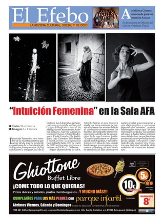 El Efebo                                                                                                      A         rchidona Cinema
                                                                                                                         nominada para los
                                                                                                                         premios Asecan
                                                                                                                En la categoría de Difusión del
                    LA REVISTA CULTURAL, SOCIAL Y DE OCIO                                                       Cine en Andalucía. Pag/22




“Intuición Femenina” en la Sala AFA
                                    Cultura. Las fotografías pertene-     Alfredo Sotelo, es una muestra       suelen aportar a sus creaciones y
  Texto: Mar García                 cen a un grupo de socias del          unida por lazos comunes de cre-      que dan un plus, y un toque
                                    Grupo Fotográfico Aula7 de            atividad entre las artistas debido   especial a las misman”, apunta
  Imagen: La Crónica                Málaga cuyas autoras son Anto-        al contacto existente entre las      Sotelo quien añade que “es una
                                    nia Lozano, Aurora Gallardo,          mismas al compartir conviven-        exposición de la que sus autoras
                                    Carmen Duran, Charo Rodrí-            cia creativa dentro de la agrupa-    sin lugar a dudas deben sentirse
                                    guez, Cinta Cazorla, Ely Rodrí-       ción de la que forman parte.         muy satisfechas, ya que las obras
  ntuición Femenina es el nom-      guez, Lola Carretero, Lola Maese      “Cuando analizamos en profun-        presentadas sorprenden tanto
I bre de la muestra colectiva que
  acoge desde anoche la sala de
exposiciones de la Asociación de
                                    y Puri Carrera. La exposición
                                    estará abierta hasta el 31 de enero
                                    de 2013 en horario de lunes a
                                                                          didad sus fotografías, y nos aden-
                                                                          tramos en el alma de cada una de
                                                                          las obras que la componen, apre-
                                                                                                               por la calidad como por el conte-
                                                                                                               nido de cada imagen. Una mues-
                                                                                                               tra para disfrutar, viéndola, de la
Fotógrafos Antequeranos (AFA)       viernes de 19:30 a 21:30 horas.       ciamos un feeling, un sutil matiz    sensibilidad e intuición femeni-
ubicada en la antigua Casa de la       Según el presidente de AFA,        de sensibilidad que las mujeres      nas”.
 