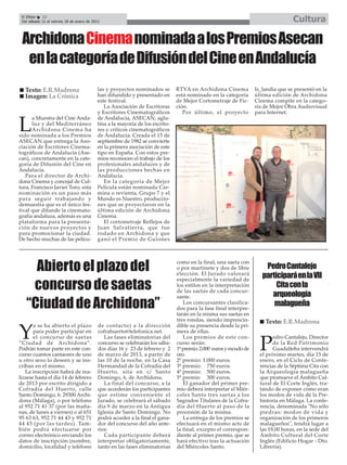 El Efebo   22
 Del sábado 12 al viernes 18 de enero de 2013                                                                                         Cultura

 Archidona Cinemanominada a los Premios Asecan
  en la categoría de Difusión del Cine en Andalucía
   Texto: E.R.Madrona                      las y proyectos nominados se         RTVA en Archidona Cinema             Is_landia que se presentó en la
   Imagen: La Crónica                      han difundido y presentado en        está nominado en la categoría        última edición de Archidona
                                           este festival.                       de Mejor Cortometraje de Fic-        Cinema compite en la catego-
                                              La Asociación de Escritoras       ción.                                ría de Mejor Obra Audiovisual
                                           y Escritores Cinematográficos           Por último, el proyecto           para Internet.
      a Muestra del Cine Anda-             de Andalucía, ASECAN, aglu-

L     luz y del Mediterráneo
      Archidona Cinema ha
sido nominada a los Premios
                                           tina a la mayoría de los escrito-
                                           res y críticos cinematográficos
                                           de Andalucía. Creada el 15 de
ASECAN que entrega la Aso-                 septiembre de 1982 se convierte
ciación de Escritores Cinema-              en la primera asociación de este
tográficos de Andalucía (Ase-              tipo en España. Con estos pre-
can), concretamente en la cate-            mios reconocen el trabajo de los
goría de Difusión del Cine en              profesionales andaluces y de
Andalucía.                                 las producciones hechas en
   Para el director de Archi-              Andalucía.
dona Cinema y concejal de Cul-                En la categoría de Mejor
tura, Francisco Javier Toro, esta          Película están nominada Car-
nominación es un paso más                  mina o revienta, Grupo 7 y el
para seguir trabajando y                   Mundo es Nuestro, produccio-
demuestra que es el único fes-             nes que se proyectaron en la
tival que difunde la cinemato-             última edición de Archidona
grafía andaluza, además es una             Cinema.
plataforma para la presenta-                  El cortometraje Reflejos de
ción de nuevos proyectos y                 Juan Salvatierra, que fue
para promocionar la ciudad.                rodado en Archidona y que
De hecho muchas de las pelícu-             ganó el Premio de Guiones




     Abierto el plazo del                                                       como en la final, una saeta con
                                                                                o por martinete y dos de libre
                                                                                elección. El Jurado valorará
                                                                                                                         Pedro Cantalejo
                                                                                                                        participará en la VII
    concurso de saetas
                                                                                especialmente la variedad de
                                                                                los estilos en la interpretación             Cita con la
                                                                                                                           arqueología
                                                                                de las saetas de cada concur-

   “Ciudad de Archidona”
                                                                                sante.
                                                                                   Los concursantes clasifica-
                                                                                dos para la fase final interpre-
                                                                                                                            malagueña
                                                                                tarán en la misma sus saetas en
                                                                                tres rondas, siendo imprescin-           Texto: E.R.Madrona
       a se ha abierto el plazo             de contacto) a la dirección         dible su presencia desde la pri-

Y      para poder participar en
       el concurso de saetas
                                            cofrahuerto@telefonica.net.
                                               Las fases eliminatorias del
                                                                                mera de ellas.
                                                                                   Los premios de este con-                  edro Cantalejo, Director
“Ciudad de Archidona”.
Podrán tomar parte en este con-
curso cuantos cantaores de uno
                                            concurso se celebrarán los sába-
                                            dos días 16 y 23 de febrero y 2
                                            de marzo de 2013, a partir de
                                                                                curso serán:
                                                                                1º premio: 2.000 euros y escudo de
                                                                                oro.
                                                                                                                       P     de la Red Patrimonio
                                                                                                                             Guadalteba intervendrá
                                                                                                                       el próximo martes, día 15 de
u otro sexo lo deseen y se ins-             las 10 de la noche, en la Casa      2º premio: 1.000 euros.                enero, en el Ciclo de Confe-
criban en el mismo.                         Hermandad de la Cofradía del        3º premio: 750 euros.                  rencias de la Séptima Cita con
   La inscripción habrá de rea-             Huerto, sita en c/ Santo            4º premio: 500 euros.                  la Arqueología malagueña
lizarse hasta el día 14 de febrero          Domingo, 6, de Archidona.           5º premio 300 euros.                   que promueve el Ámbito Cul-
de 2013 por escrito dirigido a                 La final del concurso, a la         El ganador del primer pre-          tural de El Corte Inglés, tra-
Cofradía del Huerto, calle                  que accederán los participantes     mio deberá interpretar el Miér-        tando de exponer cómo eran
Santo Domingo, 6. 29300 Archi-              que estime conveniente el           coles Santo tres saetas a los          los modos de vida de la Pre-
dona (Málaga), o por teléfono               Jurado, se celebrará el sábado      Sagrados Titulares de la Cofra-        historia en Málaga. La confe-
al 952 71 41 37 (por las maña-              día 9 de marzo en la Antigua        día del Huerto al paso de la           rencia, denominada "No sólo
nas, de lunes a viernes) o al 651           Iglesia de Santo Domingo. No        procesión de la misma.                 piedras: modos de vida y
95 63 63, 952 71 44 43 y 952 71             podrá acceder a la final el gana-      La entrega de los premios se        organización de los primeros
44 45 (por las tardes). Tam-                dor del concurso del año ante-      efectuará en el mismo acto de          malagueños", tendrá lugar a
bién podrá efectuarse por                   rior.                               la final, excepto el correspon-        las 19,00 horas, en la sede del
correo electrónico enviando los                Cada participante deberá         diente al primer premio, que se        Ámbito Cultural del Corte
datos de inscripción (nombre,               interpretar obligatoriamente,       hará efectivo tras la actuación        Inglés (Edificio Hogar - Dto.
domicilio, localidad y teléfono             tanto en las fases eliminatorias    del Miércoles Santo.                   Librería).
 