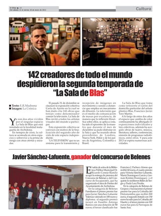 El Efebo   24
Del sábado 12 al viernes 18 de enero de 2013                                                                                            Cultura




           142 creadores de todo el mundo
        despidieron la segunda temporada de
                  “La Sala de Blas”
                                              El pasado 31 de diciembre se    recepción de imágenes en                     La Sala de Blas que toma
  Texto: E.R.Madrona                       clausuró la exposición colectiva   movimiento y sonido a distan-            como referente el salón del
  Imagen: La Crónica                       Carta de Ajuste en la cual se      cia que emplea un mecanismo              domicilio particular del artista
                                           han dado cita 142 obras que        de difusión. La televisión que           plástico Blas, Francisco Javier
                                           tenían como denominador            es el medio de comunicación              Toro Martín.
                                           común la televisión. La Sala de    de masas por excelencia, de                  A lo largo de estos dos años
      a son dos años vividos               Blas invitó a todos los artistas   manera que la reflexión filosó-          el espacio que cambia de color

Y     por el singular espacio
      La Sala de Blas que está
instalado en la localidad mala-
                                           visuales del mundo a partici-
                                           par.
                                              Esta exposición colectiva se
                                                                              fica sobre ellos, se aplica a esta,
                                                                              ha sido el epicentro de la mues-
                                                                              tra que durante el mes de
                                                                                                                       continuamente ha albergado 21
                                                                                                                       exposiciones individuales y
                                                                                                                       tres colectivas, además ha aco-
gueña de Archidona.                        convocó con motivo de la fina-     diciembre se pudo disfrutar en           gido obras de teatro, música,
   En tiempos de crisis, la cul-           lización del segundo año de        la Sala y que ha reunido obras           literatura, talleres, conferencias,
tura se acomoda en otros espa-             vida de este espacio indepen-      procedentes de Londres,                  emisión de programas radiofó-
cios y sobrevive a la prima de             diente.                            Nueva York, Pekín y de los paí-          nicos, entre otros. Y para este
riesgo con otras ofertas y mira-              ‘LA TELEVISIÓN’ que es un       ses de Argentina, Colombia o             2013 se espera numerosas acti-
das.                                       sistema para la transmisión y      Brasil.                                  vidades.




  Javier Sánchez-Lafuente, ganador del concurso de Belenes
                                                                                      l salón de actos de la Biblio-    Francisco J. Pacheco Alonso que

                                                                                 E    teca Pública Municipal Dr.
                                                                                      Ricardo Conejo Ramilo
                                                                                 acogió la entrega de premios del
                                                                                                                        recibió 60 euros, el cuarto premio
                                                                                                                        para Victoria Sánchez-Lafuente,
                                                                                                                        María Domínguez García y Ger-
                                                                                 Concurso de Belenes y del Con-         mán Roldán Domínguez; y el
                                                                                 curso de Escaparates, que ha           quinto lo recibieron Belén de Ser-
                                                                                 organizado el área de Fiestas del      gio y Paula Lara Peralta.
                                                                                 Ayuntamiento de Archidona.                En la categoría de Belenes de
                                                                                    En la categoría de Belenes          Grupos o Asociaciones el primer
                                                                                 Familiares el primer premio fue        premio fue para la Cofradía del
                                                                                 para Javier Sánchez-Lafuente           Dulcenombre que recibió 200
                                                                                 Valencia valorado en 100 euros y       euros, el segundo dotado con 150
                                                                                 diploma; el segundo premio             euros ha sido para la Cofradía del
                                                                                 recayó en Eusebio Astorga              Huerto y el tercer premio con 100
                                                                                 Ramos con una dotación de 80           euros fue para la Parroquia de
                                                                                 euros; el tercer clasificado fue       Santa Ana.
 