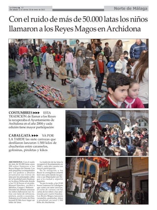 La Crónica    32
 Del sábado 12 al viernes 18 de enero de 2013                         Norte de Málaga

Con el ruido de más de 50.000 latas los niños
llamaron a los Reyes Magos en Archidona




COSTUMBRES                ESTA
TRADICIÓN de llamar a los Reyes
la recuperaba el Ayuntamiento de
Archidona en el año 2004 y cada
edición tiene mayor participación

CABALGATA               YA POR
LA TARDE las siete carrozas que
desfilaron lanzaron 1.500 kilos de
chucherías entre caramelos,
golosinas, piruletas y kikos


ARCHIDONA. Con el ruido                La tradición de las latas la
de más de 50.000 latas unos        recuperó el Ayuntamiento en
300 niños llamaron a los           2004 y cada año cuenta con
Reyes Magos de Oriente. Los        mayor participación.
más pequeños acompañados               En la recepción a los
por sus padres y abuelos           Reyes la corregidora infantil
arrastraron sus ristras de         leyó una carta dando las gra-
latas por las principales calles   cias a sus Majestades por lle-
de la localidad para finalizar     gar a la ciudad y repartir
en la plaza Ochavada donde         juguetes.
a las 13.30 horas el alcalde,          Ya por la tarde, a las 19.00
Manuel Sánchez, recibió a          horas comenzó la Cabalgata
Melchor, Gaspar y Baltasar.        que contó con siete carrozas,
Durante las últimas semanas        el coche de correos con las
los niños elaboraron sus ris-      cartas de los niños y fue ame-
tras con latas de refrescos,       nizada por cuatro bandas.
pintura, aceite o cacerolas.       Los Reyes Magos lanzaron
Además en el Centro de Ocio        caramelos, gominolas, kikos
Juvenil El Silo tuvo lugar un      y piruletas, en total 1.500
taller de latas.                   kilos de chucherías.
 
