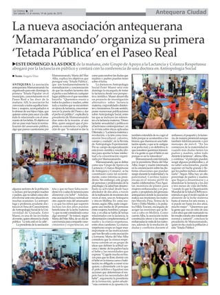 Antequera CiudadLa Crónica 14
Del sábado 13 al viernes 19 de junio de 2015
La nueva asociación antequerana
‘Mamaramando’organiza su primera
‘Tetada Pública’en el Paseo Real
ESTE DOMINGO A LAS DOCE de la mañana, este Grupo de Apoyo a la Lactancia y Crianza Respetuosa
abogará por la lactancia en público y contará con la conferencia de una doctora en Antropología Social
ANTEQUERA. La asociación
antequerana Mamaramando ha
organizadoparaestedomingola
primera ‘Tetada Popular’en el
municipio, concretamente en el
Paseo Real a las doce de la
mañana. Allí, la asociación ha
convocadoatodosaquelloshom-
bres y mujeres, acompañados si
lodeseandesushijosehijas,que
quieranunirseparasacaralacalle
todo lo relacionado con el ama-
mantodelosbebés.Elobjetivoes
darunpasomáshacialanorma-
lización del amamanto público,
algoqueparececuestionarsepor
algunos sectores de la población
o,incluso,porlaspropiosmadres
ypadres,quenosabencómodes-
envolverseanteestasituaciónen
muchas ocasiones. La antropó-
loga y profesora ayudante doc-
toraenelÁreadeConocimiento
deAntropologíaSocialdelaUni-
versidad de Granada, Ester
Massó, es una de las invitadas
alevento,quienofrecerálacharla
pública ‘La teta está en la calle’.
Lapresidentadelaasociación
Mamaramando, María del Mar
Alba, explica los objetivos que
persigue esta ‘Tetada Pública’,
que son fundamentalmente la
normalización y concienciación
de que las madres lactantes den
elpechoasusbebésencualquier
lugarpúblicoenelquenecesiten
hacerlo. “Queremos reunir a
todoslospadresymadres,sobre
todoamadresqueseencuentren
enépocadelactancia,concentrar-
nos en la puerta del Paseo y dar
elpechoenpúblico”,explicabala
presidenta de Mamaramando
días antes de la reunión al aire
libre, quien aseguró que el pro-
pósito es concienciar a la pobla-
ción de que “lo natural es dar la
teta y que no hace falta escon-
derseniirasalasdelactanciapara
alimentar a tu bebé”. Además,
estaasociaciónbuscanormalizar
otro aspecto más del amamanto
y es que los niños que superen
incluso los dos años puedan
beneficiarse de la leche materna
“yquenoestéconsideradocomo
algo anormal”. Se tratará, según
MaríadelMarAlba,deundíade
convivenciaparacompartircono-
cimientos y experiencias, así
comopararesolverlasdudasque
madres y padres puedan tener
sobre el tema.
La doctora en Antropología
Social Ester Massó será este
domingo la encargada de tratar
la lactancia desde una perspec-
tiva científica. Massó desarrolla
un proyecto de investigación
alternativo sobre lactancia
materna,corporalidadesdisiden-
tesyfeminismos.Enestesentido,
posee numerosas publicaciones
sobreAntropología Social, entre
las que se incluyen las referen-
tesalalactanciamaterna:‘Deseo
lactante:sexualidadypolíticaen
ellactivismocontemporáneo’,en
la revista sobre éticas aplicadas
Dilemata;y‘Lactanciamaternay
revolución, o la teta como insu-
misión biocultural: calostro,
cuerpo y cuidado’, en la Revista
deAntropología Experimental.
Porsu campodeespecialización
esta joven científica resulta idó-
nea para aportar la base intelec-
tual a la concentración organi-
zada por Mamaramando.
Mamaramando,quesedefine
como una ‘Grupo deApoyo a la
Lactancia y Crianza Respetuosa
deAntequera y Comarca’, se ha
constituido como tal reciente-
mente, como informa su presi-
denta. Sin embargo, este grupo
depersonasyprofesionalesdela
psicologíaylasaludhandesarro-
llado su actividad desde hace
alrededor de dos años, a través
delarealizacióndereunionesdos
veces al mes, una enAntequera
y otra en Mollina. En estas reu-
niones,segúnAlba,suelecongre-
garse una media de 20 personas
entremujeres,hombresypeque-
ños, y en ellas se habla de temas
relacionados con la lactancia, la
alimentacióncomplementaria,el
sueño y la crianza respetuosa,
entreotrascuestiones.Lacrianza
respetuosa ocupa un lugar muy
importante en las motivaciones
quehanllevadoaestaasociación
a formarse. María del MarAlba
considera que la crianza respe-
tuosa consiste en un grupo de
ideas que definen la actitud cer-
canayatenta delospadreshacia
el bebé y las necesidades que
expresa.“Cogerlemuchoenbra-
zosparaquenollore;dormircon
elbebéenlamismacamaohabi-
tación;noobligarleacomersino
quiere; o alimentarle con lo que
él pide (sólidos o líquidos) son
acciones que determinan el res-
peto hacia las necesidades del
bebé”, argumenta la presidenta
de la formación, quien añade:
“esta corriente es la opuesta a la
tambiénextendidadenocogeral
bebéporqueseacostumbraalos
brazos;queduermaenunahabi-
taciónaparte;oqueselecastigue
siseportamal;y,endefinitiva,lo
quenosostrosqueremostransmi-
tir a la gente es que el bebé es así
porque es así la naturaleza”.
Mamaramandoestáformada
por la presidenta María del Mar
Alba, mujer y madre interesada
enlaconcienciaciónsobrelasdis-
tintas situaciones que puedan
surgirdurantelamaternidadyla
paternidad; Carolina Juárez
encaja en el mismo perfil de
madrecolaboradora;PuraAgui-
lar, monitora de pilates para
mujeres embarazadas y en pos-
parto,ypropietariadelgimnasio
antequeranodondelaasociación
realiza sus reuniones; los matro-
nes Marcela Pina, Teresa de la
Torre y Pablo Martín; y la pedia-
tra Hilda Toscani, encargada de
acoger las reuniones que se lle-
van a cabo en Mollina. Como
cuentaAlba, la asociación recién
constituída ofrece a las mujeres
embarzadaslavisitadelosmatro-
nes, además de la resolución de
dudas y conflictos durante el
ambarazo,elpospartoylalactan-
cia,demanerapresencialaunque
también telefónicamente o por
mensajes de móvil. “En los
comienzos de la maternidad es
cuando más dudas tienen los
padres y madres, sobre todo
durantelalactancia”,afirmaAlba,
ycontinúa:“alprincipiopueden
surgir algunos problemillas y, al
no saber solucionarlos, puede
suponer un bache grande y lle-
gar los padres incluso a abando-
narla”. SegúnAlba, hay un alto
porcentaje de padres y madres
que llegan a desanimarse y a
abandonar la lactancia a los dos
o tres meses de vida del bebé,
“cuando lo que la Organización
MundialdelaSalud(OMS)reco-
miendaesqueelreciénnacidose
alimente de la leche materna
hasta al menos los seis meses, y,
si puede ser hasta los dos años,
mucho mejor”. “Queremos que
la gente que vea un niño de uno
odosañosqueestémamandono
lesresulteextrañosinototalmente
normal y natural”, concluye la
presidenta de Mamaramando,
quieninvitaatodalapoblacióna
esta ‘Tetada Pública’.
Texto: Ángela Díaz
 
