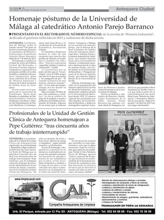 Antequera CiudadLa Crónica 16
Del sábado 13 al viernes 19 de junio de 2015
Homenaje póstumo de la Universidad de
Málaga al catedrático Antonio Parejo Barranco
Profesionales de la Unidad de Gestión
Clínica de Antequera homenajean a
Pepe Gutiérrez “tras cincuenta años
de trabajo ininterrumpido”
ANTEQUERA. Los profesio-
nales de la Unidad de Gestión
Clínica de Antequera han
organizado un acto homenaje
y despedida a Pepe Gutiérrez,
profesional del Área Sanita-
ria Norte de Málaga que se
jubilaba el pasado mes de
abril tras cincuenta años de
trabajo interrumpido. Pepe
Gutiérrez, que ha trabajado
como jefe de grupo de perso-
nal de administración en los
centros de salud y consulto-
rios de la Unidad de Gestión
Clínica de Antequera, “ha
sido un ejemplo de tesón y
buen hacer además de amigo
y compañero”, según refieren
usuarios y profesionales.
El acto de homenaje y des-
pedida ha consistido en un
almuerzo multitudinario en
el que han quedado patentes
las muestras de agradeci-
miento de sus compañeros
por su labor, se han recor-
dado momentos y cambios a
lo largo de los años y se ha
colocado una placa conme-
morativa en su despacho en
el centro de salud de Ante-
quera.
No son pocos los usuarios
que coinciden en estas apre-
ciaciones y a los que en algún
momento, Pepe ha solven-
tado gran parte de sus proble-
mas. Desde el Área Sanitaria
Norte de Málaga, apoyan
“todos y cada uno de los ges-
tos que favorecen el recono-
cimiento de la trayectoria pro-
fesional de compañeros que
han mostrado su esfuerzo
en hacer que la atención al
usuario sea cada vez más cer-
cana y de mayor calidad”.
PRESENTADO EN EL RECTORADO EL NÚMERO ESPECIAL de la revista de ‘Historia Industrial’,
dedicado al profesor fallecido en 2013 y codirector de dicha revista
ANTEQUERA. La Universi-
dad de Málaga rindió el
pasado viernes 5 de junio un
emotivo homenaje póstumo
al catedrático de Historia e
Instituciones Económicas
Antonio Parejo Barranco,
fallecido el 7 de abril de 2013.
El homenaje se celebró en
el Salón de Actos del Edificio
Central del Rectorado, y
durante el mismo algunos
compañeros expusieron los
principales perfiles de la obra
científica y académica del pro-
fesor antequerano, quien
fuera codirector de la revista
de ‘Historia Industrial’ y
director de la Real Academia
de Nobles Artes de Ante-
quera.
El acto contó con la pre-
sencia de la vicerrectora de
Estudiantes, María Jesús
Morales; el catedrático de His-
toria Económica, Francisco
Zambrana; el profesor y direc-
tor del Departamento de His-
toria Moderna y Contempo-
ránea, Juan Jesús Bravo; y la
vicedecana de la Facultad de
Económicas, Encarnación
Cañada.
El catedrático Zambrana
destacó el valor de este
encuentro que aúna los dos
perfiles de Antonio, el acadé-
mico y científico. Su vida y
obra. “Antonio representa
capacidad, trabajo y esfuerzo
continuado”, resaltó.
La vicerrectora, por su
parte, declaró que es “un pri-
vilegio” para la UMA acoger
este acto en el que se reconoce
a “un malagueño de pro”. “Él
contaba la historia de otra
manera, mientras narraba”,
dijo, “se fue antes de tiempo,
aunque nos ha dejado su
ejemplo”, concluyó.
Bajo el nombre ‘Perfiles de
una vida académica y cientí-
fica’, la cita se celebró a lo
largo de la mañana y reunió a
profesores de distintas univer-
sidades de España. Algunos
de los temas que se trataron
fueron: ‘Antequera y Málaga
en los estudios de Antonio
Parejo’, por el director de la
Real Academia de Nobles
Artes de Antequera, Barto-
lomé Ruiz; ‘Antonio Parejo y
la historia industrial de Anda-
lucía’, por Andrés Sánchez
Picón, de la Universidad de
Almería; ‘La dimensión nacio-
nal e internacional de la obra
de Antonio Parejo’, por Car-
les Sudriá, de la Universidad
de Barcelona; o ‘El legado por
venir de la obra de Antonio
Parejo’, por Antonio Miguel
Bernal, de la Universidad de
Sevilla.
Además, el homenaje coin-
cidió con la presentación del
número especial de la revista
de ‘Historia Industrial’, una
publicación científica editada
en la Universidad de Barce-
lona desde 1992. El número
especial fue presentado por
Alex Sánchez, de la Universi-
dad de Barcelona, y dedica un
monográfico especial al pro-
fesor de Historia e Institu-
ciones Económicas de la Uni-
versidad de Málaga.
Doctor en Historia y cate-
drático de Historia e Institu-
ciones Económicas de la
UMA, Antonio Parejo
Barranco fue, además, cro-
nista oficial de Antequera, ciu-
dad en la que presidía la Real
Academia de Nobles Artes y
a la que dedicó parte de su
vida profesional con varios
libros como ‘Historia de Ante-
quera’ o ‘Antequera, Memo-
rias de una época’. Falleció el
pasado 7 de abril de 2013 tras
una larga enfermedad.
 