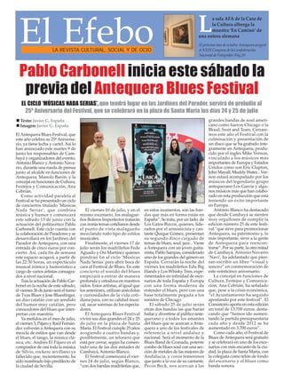 Pablo Carbonell inicia este sábado la
previa del Antequera Blues Festival
El EfeboLA REVISTA CULTURAL, SOCIAL Y DE OCIO
El próximo mes de octubre Antequera acogerá
el XXIX Congreso de la Confederación
Nacional de Fotógrafos /Pag.20
El Antequera Blues Festival, que
este año celebra su 25ª Aniversa-
rio, ya tiene fecha y cartel. Así lo
han anunciado este martes 9 de
junio los responsables de Cam-
bayá y organizadores del evento,
Antonio Blanco yAntonio Nava-
rro, durante una rueda de prensa
junto al alcalde en funciones de
Antequera, Manolo Barón, y la
concejal en funciones de Cultura,
Festejos y Comunicación, Ana
Cebrián.
Como actividad paralela al
Festival se ha presentado un ciclo
de conciertos titulado ‘Músicas
Nada Serias’, que combina
música y humor y comenzará
este sábado 13 de junio con la
actuación del polifacético Pablo
Carbonell. Este ciclo cuenta con
la colaboración de Paradores y se
desarrollará en los Jardines del
Parador de Antequera, con una
entrada de cinco euros por con-
cierto. Así, cada fin de semana
este espacio acogerá, a partir de
las 22:30 horas, un espectáculo
musical irónico y humorístico a
cargo de varios artistas consagra-
dos a nivel nacional.
Tras la actuación de Pablo Car-
bonel en la noche de este sábado,
el viernes 26 de junio será el turno
de Txus Blues y Jose Bluesfinger,
un dúo catalán con un sendido
del humor muy catalán, pero
conocedores del blues que inter-
pretan con maestría.
Ya metidos en el mes de julio,
el viernes 3, Pájaro y Raúl Fernán-
dez volverán aAntequera con su
mezcla de estilos que van desde
el blues, el tango, la música clá-
sica, etc. Andrés El Pájaro es el
compositor de casi toda la música
de Silvio, rockero sevillano ya
fallecido que, recientemente, ha
sido nombrado hijo predilecto de
la ciudad de Sevilla.
El viernes 10 de julio, y en el
mismo escenario, los malague-
ños Boleros Imperfectos tratarán
con ironía temas cotidianos desde
el punto de vista malagueño
mezclando todo tipo de estilos
musicales.
Finalmente, el viernes 17 de
julio serán los madrileños Fede
Aguado y Osi Martínez quienes
pondrán fin al ciclo ‘Músicas
Nada Serias’ para abrir boca de
cara al Festival de Blues. En este
concierto el sonido del blues
empezará a entrar de manera
profunda y ortodoxa en nuestros
oídos. Estos artistas, al igual que
los anteriores, utilizan anécdotas
y curiosidades de la vida coti-
diana para, con su calidad musi-
cal, sacar sonrisas de los especta-
dores.
El Antequera Blues Festival
vivirá sus días grandes el 24 y 25
de julio en la plaza de Santa
María. El Festival cumple 25 años
acogiendo a cuatro bandas y,
posiblemente, un telonero que
está por cerrar, según ha comen-
tado una de las dos mitades de
Cambayá, Antonio Blanco.
El Festival comenzará el vier-
nes 24 de julio, según Blanco,
“con dos bandas madrileñas que,
en estos momentos, son las ban-
das que más en forma están en
España”. Se trata, por un lado, de
Los Gatos Bizcos, quienes, lide-
rados por el armonicista y can-
tante Quique Gómez, presentan
su segundo disco cargado de
temas de blues, soul, jazz... Viene
a Antequera con un joven guita-
rrista, Pablo Sampas, considerado
uno de los grandes del género en
España. Cerrarán la noche del
viernes los madrileños Edu Big
Hands y Los Whisky Tren, expe-
rimentados en infinidad de esce-
narios de toda España y Europa
con una forma moderna de
entender el blues, pero con una
base totalmente pegada a los
sonidos de Chicago.
El sábado 25 de julio serán
otras dos bandas las que harán
bailar y divertirse al público ante-
querano y a todos los amantes
del blues que se acercan a Ante-
quera a uno de los festivales de
referencia a nivel andaluz y
nacional. Será el momento de la
Blues Band de Granada, potente
combo de blues soul con una sec-
ción de metales de las mejores de
Andalucía, y coros femeninos
que junto a la voz de su cantante,
Pecos Beck, nos acercan a las
grandes bandas de soul ameri-
cano como fueron Chicago o la
Blood, Swet and Tears. Cerrare-
mos este año el Festival con la
culminación y presentación de
un disco que se ha grabado ínte-
gramente en Antequera, produ-
cido por el inglés Mike Vernon,
vinculado a los músicos más
importantes de Europa y Estados
Unidos como son Eric Clapton,
John Mayall, Muddy Water... Ver-
non estará acompañado por los
músicos del legendario grupo
antequerano Los García y algu-
nos músicos más que han colabo-
rado en esta producción que está
teniendo un éxito importante
en Europa.
Antonio Blanco ha destacado
que desde Cambayá se sienten
muy orgullosos de cumplir la
edición número 25 de este festi-
val “que sirve para promocionar
Antequera, su patrimonio y, lo
más importante, sirve a la gente
de Antequera para reencon-
trarse”. Por su parte, la otra mitad
de Cambayá, Antonio Navarro
‘Navi’, ha adelantado que pien-
san escribir un libro “visual y
sonoro” en conmemoración de
este veinticinco aniversario.
La concejal en funciones de
Cultura, Festejos y Comunica-
ción, Ana Cebrián, ha señalado
que, pese a la crisis económica,
“el Ayuntamiento ha seguido
apostando por este festival”. El
Consistorio aporta en esta edición
un total de 13.700 euros, desta-
cando que “hemos ido aumen-
tando la partida presupuestaria
cada año y desde 2012 se ha
aumentado en 3.700 euros”.
Como cada año, el Festival de
Blues deAntequera será gratuito
y se celebrará en uno de los esce-
narios con más encanto de la ciu-
dad, la plaza de Santa María, con
la colegiata como telón de fondo
del escenario y el blues como
banda sonora.
La sala AFA de la Casa de
la Cultura alberga la
muestra ‘En Camino’ de
una autora alemana
EL CICLO ‘MÚSICAS NADA SERIAS’, que tendrá lugar en los Jardines del Parador, servirá de preludio al
25º Aniversario del Festival, que se celebrará en la plaza de Santa María los días 24 y 25 de julio
Texto: Javier G. España
Imagen: Javier G. España
 