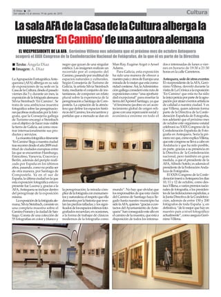 El Efebo 20
Del sábado 13 al viernes 19 de junio de 2015 Cultura
LaAgrupaciónFortográficaAnte-
querana (AFA) alberga en su sala
de exposiciones de su sede en la
CasadelaCultura,desdeelpasado
viernes día 5 y durante un mes, la
exposicióndelafotógrafaalemana
Silvia Steinbach ‘En Camino’. Se
trata de una ambiciosa muestra
fotográfica sobre las peregrinacio-
nesjacobeasrealizadasporlafotó-
grafa, que la Consejería gallega
de Turismo encargó a Steinbach
conelobjetivodehacermásvisible
la tierra de Galicia, así como mos-
trar internacionalmente sus pro-
ductos y servicios.
Lamuestrafotográficaitinerante
‘EnCamino’llegaanuestraciudad
trasrecorrerdesdeelaño2009mul-
titud de ciudades europeas entre
las que se encuentran Hamburgo,
Estocolmo, Varsovia, Cracovia y
Berlín, además del periplo reali-
zado por España en los últimos
años, pasando, como no podía ser
de otra manera, por Santiago de
Compostela. Ya en el sur de
España,laúltimaciudadenlaque
esta exposición fotográfica estuvo
presente fue Lucena y, gracias a la
AFA,Antequeraseincluyedentro
del peregrinaje de la exposición
misma.
Laexposicióndelafotógrafaale-
mana,SilviaSteinbach,consisteen
una completa muestra sobre el
CaminoFrancésylaciudaddeSan-
tiago. Consta de una colección de
55 fotografías en color y blanco y
negro que gozan de una singular
estética. Las imágenes realizan un
recorrido por el conjunto del
Camino,pasandopormultitudde
espacios naturales y culturales.
Según Consejería de Turismo de
Galicia, la artista Silvia Steinbach
trata, mediante el conjunto de ins-
tantáneas, de componer un relato
plural sobre la experiencia de la
peregrinaciónaSantiagodeCom-
postela. La captación de la atmós-
fera que define los espacios histó-
ricosdelCamino,losencuentrosy
partidas que a menudo se dan en
la peregrinación; la mirada cóm-
plicedelafotógrafaconmonumen-
tosynaturaleza;elrespetoqueella
demuestraporlahistoriaquereve-
lanlaspiedrastalladas;ylossigni-
ficadosdelosespaciosíntimosfoto-
grafiadosrecuerdan,enocasiones,
a la forma de trabajar de clásicos
modernos de la fotografía como
Man Ray, Eugéne Arget o Ansel
Adams.
Para Galicia, esta exposición
ha sido una manera de ofrecer a
nuestropaísyotrosdeEuropauna
miradadelomejorqueestacomu-
nidadcontiene.Así,laAdministra-
cióngallegaconsideróestarutade
exposicionescomo“unaoportuni-
dad excepcional” para enseñar la
tierradelApóstolSantiago,yaque
“el fenómeno jacobeo es un acon-
tecimiento global de origen reli-
giosoconunarepercusiónsocialy
económica enorme en todo el
mundo”. No hay que olvidar que
losresponsablesdequeestavisión
del Camino de Santiago haya lle-
gado hasta nuestro municipio ha
sidolaAFA,quienes“graciasacon-
tactos delAyuntamiento deAnte-
quera”hanconseguidoestealtoen
elcaminodelamuestra,queestáa
disposición de todos los interesa-
dos e interesadas de lunes a vier-
nes en horario de 19:30 a 21:30
horas en la calle Carreteros.
Antequera,sededeotroseventos
ElvicepresidentedelaAFA,Geró-
nimo Villena, desveló durante la
visitadeLaCrónicaalaexposición
‘En Camino’que esta no ha sido
laúnicapericiaporpartedelaagru-
paciónporatraereventosartísticos
de calidad a nuestra ciudad. Y es
que Villena, quien además forma
parte de la Directiva de la Confe-
deración Española de Fotografía,
nos adelantó que el próximo mes
de octubre este organismo estatal
celebrará su XXIX Congreso de la
Confederación Española de Foto-
grafía en Antequera. Sería la pri-
meravezque,comoexplicaVillena,
queestecongresosellevaacaboen
Andalucía y que ha sido posible,
en parte, gracias a su presencia en
la Directiva de la Confederación
nacional, pero también en gran
medida, a que el presidente de la
AFA,Alfredo Sotelo, es además el
presidentedelaFederaciónAnda-
luza de Fotógrafos.
El XXIX Congreso de la Confe-
deracióntraeráaAntequeralosdías
10, 11 y 12 de octubre, como des-
tacaVillena,avariospremiosnacio-
nalesdefotografía,alospresiden-
tesdelasfederacionesespañolas,a
laJuntaDirectivadelaCondefera-
ción, además de entre 150 y 200
fotógrafos de toda España y, en
definitiva,“delomejorquehayen
nuestro país a nivel fotográfico
actualmente”,comoaseguraGeró-
nimo Villena.
LasalaAFAdelaCasadelaCulturaalbergala
muestra‘EnCamino’deunaautoraalemana
Texto: Ángela Díaz
Imagen: A. Díaz
EL VICEPRESIDENTE DE LA AFA , Gerónimo Villena nos adelanta que el próximo mes de octubre Antequera
acogerá el XXIX Congreso de la Confederación Nacional de Fotógrafos, de la que él es parte de la Directiva
 