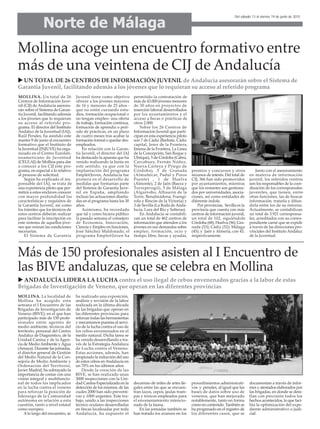 Norte de Málaga
Del sábado 13 al viernes 19 de junio de 2015
Mollina acoge un encuentro formativo entre
más de una veintena de CIJ de Andalucía
UN TOTAL DE 26 CENTROS DE INFORMACIÓN JUVENIL de Andalucía asesorarán sobre el Sistema de
Garantía Juvenil, facilitando además a los jóvenes que lo requieran su acceso al referido programa
MOLLINA. Un total de 26
Centros de Información Juve-
nil (CIJ) de Andalucía asesora-
rán sobre el Sistema de Garan-
tía Juvenil, facilitando además
a los jóvenes que lo requieran
su acceso al referido pro-
grama. El director del Instituto
Andaluz de la Juventud (IAJ),
Raúl Perales, ha asistido este
martes 9 de junio al encuentro
formativo que el Instituto de
la Juventud (INJUVE) ha orga-
nizado en el Centro Eurolati-
noamericano de Juventud
(CEULAJ) de Mollina para dar
a conocer a los CIJ este pro-
grama, en especial a lo relativo
al proceso de solicitud.
Según ha explicado el res-
ponsable del IAJ, se trata de
una experiencia piloto que per-
mitirá a estos enclaves conocer
con mayor profundidad las
características y requisitos de
la Garantía Juvenil, así como
los trámites que los técnicos de
estos centros deberán realizar
para facilitar la inscripción en
este sistema de aquellos jóve-
nes que reúnan las condiciones
necesarias.
El Sistema de Garantía
Juvenil tiene como objetivo
ofrecer a los jóvenes mayores
de 16 y menores de 25 años -
que no estén cursando estu-
dios, formación ocupacional o
no tengan empleo- una oferta
de trabajo, formación continua,
formación de aprendiz o perí-
odo de prácticas, en un plazo
de cuatro meses tras acabar la
formación formal o quedar des-
empleados.
En relación con la Garan-
tía Juvenil, el director del IAJ
ha destacado la apuesta que ha
venido realizando la Junta en
este sentido, ya que con la
implantación del programa
Emple@Joven, Andalucía fue
pionera en el desarrollo de
medidas que formarían parte
del Sistema de Garantía Juve-
nil en España, ampliando
incluso las actuaciones diseña-
das en el programa hasta los 30
años.
Asimismo, ha recordado
que tal y como hiciera público
la pasada semana el consejero
de Economía, Innovación,
Ciencia y Empleo en funciones,
José Sánchez Maldonado, el
programa Emple@Joven ha
permitido la contratación de
más de 43.000 jóvenes menores
de 30 años en proyectos de
inserción laboral desarrollados
por los ayuntamientos y el
acceso a becas o prácticas de
otros 2.000.
Sobre los 26 Centros de
Información Juvenil que parti-
cipan en esta experiencia piloto
son 7 de Cádiz (Barbate, Cádiz
capital, Jerez de la Frontera,
Jimena de la Frontera, La Línea
de la Concepción, San Roque y
Ubrique), 5 de Córdoba (Cabra,
Carcabuey, Fernán Núñez,
Nueva Carteya y Priego de
Córdoba), 3 de Granada
(Almuñécar, Padul y Pinos
Puente) , 1 de Huelva
(Almonte), 2 de Jaén (Baeza y
Torreperogil), 5 de Málaga
(Algarrobo, Alhaurín de la
Torre, Benalmádena, Fuengi-
rola y Rincón de la Victoria) y
3 de Sevilla (La Roda de Anda-
lucía, Lora del Río y Salteras).
En Andalucía se contabili-
zan un total de 462 centros de
información que atienden a los
jóvenes en sus demandas sobre
empleo, formación, ocio y
tiempo libre, becas y ayudas,
premios y concursos y otros
recursos de interés. Del total de
CIJ, 366 han sido promovidos
por ayuntamientos, mientras
que los restantes son gestiona-
dos por universidades, asocia-
ciones, así como entidades de
diferente índole.
Por provincias, Sevilla es la
provincia que cuenta con más
centros de información juvenil,
un total de 102, siguiéndole
Córdoba (68); Huelva (56); Gra-
nada (53); Cádiz (52); Málaga
(45); y Jaén y Almería, con 43,
respectivamente.
Junto con el asesoramiento
en materia de información
juvenil, los referidos centros
son los responsables de la coor-
dinación de los corresponsales
juveniles, que tienen, entre
otras funciones, las de buscar
información, tratarla y difun-
dirla entre los de su entorno.
Actualmente, se contabilizan
un total de 3.921 corresponsa-
les, acreditados con su corres-
pondiente carné que se expide
a través de las direcciones pro-
vinciales del Instituto Andaluz
de la Juventud.
Más de 150 profesionales asisten al I Encuentro de
las BIVE andaluzas, que se celebra en Mollina
MOLLINA. La localidad de
Mollina ha acogido esta
semana el I Encuentro de las
Brigadas de Investigación de
Veneno (BIVE), en el que han
participado más de 150 profe-
sionales entre agentes de
medio ambiente, técnicos del
territorio, personal del Centro
Andaluz de Diagnóstico, de la
Unidad Canina y de la Agen-
cia de MedioAmbiente yAgua
(Amaya). Durante las jornadas,
el director general de Gestión
del Medio Natural de la Con-
sejería de Medio Ambiente y
Ordenación del Territorio,
Javier Madrid, ha subrayado la
importancia de contar con una
visión integral y multifuncio-
nal de todos los implicados
en la lucha contra el veneno
para reforzar la posición de
liderazgo de la Comunidad
autónoma en relación a esta
cuestión, tanto a nivel estatal
como europeo.
Alo largo del encuentro, se
ha realizado una exposición,
análisis y revisión de la labor
realizada en la última década
de las brigadas que operan en
las diferentes provincias para
reforzar todas las herramientas
y mecanismos puestas al servi-
cio de la lucha contra el uso de
los cebos envenenados en el
medio natural. Dicha tarea se
ha venido desarrollando a tra-
vés de la Estrategia Andaluza
de Lucha contra el Veneno.
Estas acciones, además, han
propiciado la reducción del uso
de estos cebos enAndalucía en
un 70% en los últimos años.
Desde la creación de las
BIVE, se han realizado unas
3000 inspecciones con la Uni-
dad Canina Especializada en la
detección de los mismos, de las
cuales 2000 han sido preventi-
vas y 1000 urgentes. Este tra-
bajo, unido a las inspecciones
técnico oculares desarrolladas
en fincas localizadas por toda
Andalucía, ha supuesto el
decomiso de miles de artes ile-
gales entre las que se encuen-
tran lazos, cepos, jaulas tram-
pas y tóxicos empleados para
el envenenamiento intencio-
nado de la fauna.
En las jornadas también se
han tratado los avances en los
procedimientos administrati-
vos y penales, al igual que las
bases de datos sobre uso de
venenos, que han mejorado
notablemente, tanto en forma
como en contenido. También se
ha progresado en el registro de
los diferentes casos, que se
documentan a través de infor-
mes y atestados elaborados por
las brigadas, en donde se deta-
llan con precisión todos los
hechos acontecidos, lo que faci-
lita la optimización del expe-
diente administrativo o judi-
cial.
ANDALUCÍA LIDERA LA LUCHA contra el uso ilegal de cebos envenenados gracias a la labor de estas
Brigadas de Investigación de Veneno, que operan en las diferentes provincias
 
