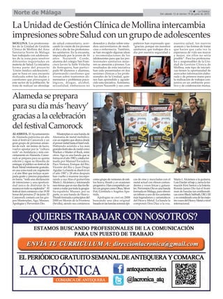 31 La Crónica
Del sábado 13 al viernes 19 de junio de 2015Norte de Málaga
La Unidad de Gestión Clínica de Mollina intercambia
impresiones sobre Salud con un grupo de adolescentes
MOLLINA. Los profesiona-
les de la Unidad de Gestión
Clínica de Mollina del Área
Sanitaria Norte de Málaga
han trabajado con adolescen-
tes de la zona para resolver
diferentes inquietudes en
materia de Salud. La iniciativa
forma parte del proyecto
'Unión médico-adolescente',
que se basa en una encuesta
realizada sobre las dudas y
cuestiones que preocupan a
este sector de la población. Se
trata de realizar un abordaje
de salud comunitario, acer-
cando la visión de los jóvenes
al día y día de los profesiona-
les sanitarios. En la encuesta,
impulsada por la joven de 16
años Nazareth Conde,
alumna del colegio San Fran-
cisco Javier la Salle Virlecha
de Antequera, han partici-
pado 80 alumnos y alumnas,
planteando cuestiones que
versan sobre trastornos ali-
mentarios y problemas psico-
lógicos, drogas, alcohol,
sexualidad, embarazos no
deseados y dudas sobre estu-
dios universitarios de medi-
cina o enfermería. También,
se han recogido algunas ideas
y recomendaciones de los
adolescentes para que los pro-
fesionales sanitarios mejo-
ren su atención a jóvenes. Los
resultados de esta iniciativa
han sido presentados en dos
sesiones clínicas a los profe-
sionales de la Unidad, quie-
nes han aprendido y agrade-
cido esta iniciativa. Asimismo,
la joven Nazareth y sus com-
pañeros han expresado que:
“gracias, porque sin nuestros
sanitarios, que trabajan día a
día por nuestra seguridad y
nuestra salud, los nuevos
avances y las formas de tratar
que hacen que cada vez la
esperanza de vida sea mayor
y mejor, sin ellos no sería
posible”. Para los profesiona-
les y responsables de la Uni-
dad de Gestión Clínica de
Mollina, este tipo de iniciati-
vas tienen la oportunidad de
acercarles información elabo-
rada y de primera mano para
la realización de trabajos con-
juntos en un ambiente posi-
tivo y de colaboración mutua.
Alameda se prepara
para su día más ‘heavy’
gracias a la celebración
del festival Camorock
ALAMEDA. El Ayuntamiento
de Alameda patrocina un año
más el festival Camorock y un
gran grupo de personas aman-
tes de rock sin ánimo de lucro,
vuelve apostar por la “cultura
rock” en Andalucía y más con-
cretamente enAlameda. Camo-
rock se prepara para su quinta
edición y sigue su filosofía de
entregaralpúblicounfestivalde
Rock Metal totalmente gratuito,
enunazonaruralconvegetación
y al aire libre que incluye acam-
pada gratis y precios populares
en barra, “toda una declaración
de intenciones y una oportuni-
dad única de disfrutar de la
músicaentodosuesplendor”.El
festivaldarácomienzoalas19:30
horasdelpróximo27dejunio.El
Camorock contará con los gru-
pos Masterplan, Ago, Mauser,
Apologies y Perversión Dio.
Masterplan es una banda de
Alemania de metal melódico,
conunregistroqueabarcadesde
elpowermetalhastaelhardrock.
Habiendo asistido a los más
grandesfestivalesdemetalcomo
Wacken o Master of Rock, entre
otros. Ago es una banda que se
formaenelaño1983yestabafor-
mada por Manuel Escudero,
Paco Ventura, Enrique del Río,
Vicente del Río y Juan Diego
Aguilar.Labandasedisolvióen
el año 1987 y 28 años después
han vuelto a reunirse incorpo-
rando a sus filas el guitarrista
Mario J.Alcántara y retomando
esostemasqueensusdíasloslle-
varonarodarportodalageogra-
fía española. Mauser, por su
parte, es una banda de Heavy-
Thrashformadaaprincipiosdel
2000 en Morón de la Frontera
(Sevilla), siendo sus comienzos
comogrupodeversionesdeesti-
los heavy, thrash y en ocasiones
progresivo.Hancompartidocar-
telcongruposcomoObus,Silver
Fist, Centinela o Angelus Apa-
trida.
Apologies se creó en 2008
buscando una idea original
basadaenlasbandassonorasépi-
cas de cine y mezcladas con el
metal actual con ritmos contun-
dentes y voces líricas y gutura-
les.PerversiónDioesunabanda
formadaenMálaga,paraofrecer
untributoaunodeloscantantes
más legendarios y carismáticos
del Heavy Metal. La banda la
componen Desi Díaz a la voz,
Mario J. Alcántara a la guitarra,
LuisDarderalbajoycierralafor-
mación Kini Santos a la batería.
Ronnie James Dio fué el front-
man de bandas tan emblemáti-
cascomoBlackSabbath,DIO,Elf
yesconsideradounadelasmejo-
resvocesdelHeavyMetalanivel
internacional.
 