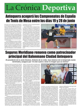 Seguros Meridiano renueva como patrocinador
principal del Balonmano Ciudad Antequera
El patrocinador principal del club de
balonmanodeAntequera,SegurosMeri-
diano, renueva su compromiso para la
próximatemporada2015-2016.Asílohan
anunciado este jueves 11 de junio el pre-
sidentedelaJuntaGestoradelclubante-
querano, Antonio de la Linde, y el res-
ponsable de comunicación y promoción
de Seguros Meridiano, Jorge García, en
una rueda de prensa en la que De la
Linde ha asegurado que la renovación
del acuerdo “para nosotros es la vida”.
“Quiero agradecer enormemente el que
un año más sigan apoyándonos. Tanto
yocomoelrestodemiembrosdelaJunta
GestoranossentimospartedeMeridiano
porque sin ellos no seríamos nada”, ha
asegurado el presidente.
Por su parte, Jorge García ha mani-
festado que esta ampliación del patro-
cinio “es una muestra del compromiso
quelacompañíaquieretenerconlasocie-
dad y en este caso con el deporte, con
todos esos valores de trabajo en equipo,
decompromisoydesuperación,quesin
duda son los valores propios de la com-
pañía.Algo que nos une aún más con el
clubdebalonmanodelaciudaddeAnte-
quera”.
Asimismo, el presidente de la Junta
Gestora ha realizado una evaluación de
la temporada recién finalizada junto al
entrenador del primer equipo, Lorenzo
Ruiz,centrándoseensutrayectoriacomo
máximo responsable de la entidad y
cómo ha afrontado la gestión del club
hasta ahora. “Hay que dar una explica-
cióndeloquehapasadoenestosúltimos
meses”, ha comenzado tras explicar que
la Junta Gestora se hizo cargo del club
porquelaanteriordirectivaplanteóelcie-
rre de la entidad y, desde ese momento,
decidió ponerse en marcha para cons-
tituir una Junta Gestora a la que no le ha
sido nada fácil volver a estructurar el
club.“Lofundamentaleranodejaramás
de 100 niños sin practicar balonmano y
a los patrocinadores sin sus compromi-
sos publicitarios”, ha afirmado de la
Linde,quienademáshaindicadoque en
el traspaso de poderes solo le facilita-
ron “cinco folios en los cuales se refle-
jaban ingresos y gastos, pero nada coin-
cidía con la realidad”.
Apesar de todos los contratiempos
que seguían surgiendo a raíz una ante-
rior gestión que De la Linde desconoce
cómosellevóacabo,elclubhadedicado
la presente temporada a reducir consi-
derablementesudeuda,yesporelloque
el primerequipohaestadomáslimitado,
perocompetitivo,yhapodidopermane-
cerenlacategoría.“Loimportanteesque
hemos conseguido todos nuestros obje-
tivos,ademáshaydosequiposdelabase
que han destacado, uno de ellos ha
logrado introducirse en competición
nacionalyestamosmuyorgullosos”,ade-
más, De la Linde ha afirmado que “el
númerodejóvenesdelabasehaaumen-
tado esta temporada” y también se
seguirá fomentado el deporte con per-
sonas discapacitadas enAdipa.
“Adía de hoy, el club vuelve a tener
la imagen que el balonmano se merece
en Antequera. A nivel nacional está
sonando y creo que es porque las cosas
se están haciendo bien”, ha sentenciado
elmáximoresponsabledelaentidad,que
ademáshaaseguradoquetodoelperso-
nal del club y federaciones está al día
en sus pagos y que la próxima tempo-
rada será mejor, ya que la deuda se ha
reducido considerablemente y ahora se
puede volver a crecer. “Seguimos tra-
bajando con ilusión”, ha comentado el
presidente antes de anunciar una cam-
paña de abonados a punto de empezar,
enlacuallosabonoscontaránconunpre-
cio único de 40 euros para adulto y 20
euros para menores de 18 años.
De la Linde ha querido agradecer las
aportaciones de Meridiano, Probisa y
Automóviles Torres, además de otras
empresascolaboradoras,paraqueelclub
pudiera salir adelante.
Por su parte, Lorenzo Ruiz ha
hablado del primer equipo y ha anun-
ciado que Xavi Bertos no continuará la
próxima temporada, como baja segura
hasta el momento, y que el club volverá
a fichar a Darío Mata. “Nos comprome-
timos y moralmente hay que hacerlo”,
ha dicho Ruiz, quien no ha querido ade-
lantarmásrenovacionesnibajasaunque
haaseguradoque“estátodomuyabierto
y nuestros teléfonos no dejan de sonar,
lagentequierevenirajugarporquesaben
que cumplimos y eso es bueno que se
esté viendo”.Además, el entrenador ha
mostrado interés por constituir este año
un equipo femenino.
El presidente de la Junta Gestora, Antonio de la Linde, hace balance de la temporada recién
terminada y asegura que “el club vuelve a tener la imagen que se merece”
Antequera acogerá los Campeonatos de España
de Tenis de Mesa entre los días 19 y 28 de junio
El Centro de Tecnificación deAtletismo
de Antequera acogerá del 19 al 28 de
junio a un total de 2.000 deportistas pro-
cedentes de todo el país en los Cam-
peonatos de España de Tenis de Mesa
2015. Así lo han dado a conocer el
alcalde deAntequera, Manolo Barón, y
el diputado provincial en funciones
de Cultura y Deportes, Juan Jesús Ber-
nal, que han estado acompañados por
el presidente de la Federación Española
de Tenis de Mesa, Miguel Ángel Cama-
cho, y por Eduardo Martínez en repre-
sentación de la firma Coca-Cola este jue-
ves 11 de junio.
En la actualidad son más de 2.000 las
personas acreditadas para las competi-
ciones entre deportistas y árbitros, a los
que se le suman los acompañantes, por
lo que se espera la llegada de más de
4.000 personas de toda España al muni-
cipio de Antequera y otras localidades
colindantes, pues la ocupación hotelera
roza el cien por cien.
Los Campeonatos de España Tenis
de Mesa se jugarán conjuntamente
repartidos en 9 días de competición en
el Centro de Atletismo, que albergará
un total de 44 mesas. En cuanto a las
categorías, disputarán desde prebenja-
mín, benjamín y alevín, pasando por
juvenil, sub-23 y absoluta, en pruebas
en equipos, individuales y dobles, en
categorías femenina y masculina. Entre
los participantes se contará con depor-
tistas de primer nivel como campeones
olímpicos y medallistas europeos.
Además, se celebrarán conjunta-
mente las pruebas para personas con
discapacidad intelectual y física, como
viene haciéndose desde el año 2010, y
el plato fuerte será la LXX Copa de
SSMM El Rey y La Reina el 23 y 24 de
junio.
La Crónica Deportiva
 
