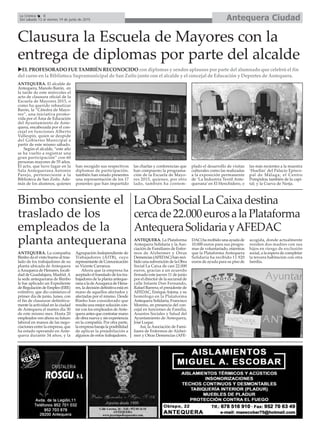 Bimbo consiente el
traslado de los
empleados de la
planta antequerana
Clausura la Escuela de Mayores con la
entrega de diplomas por parte del alcalde
EL PROFESORADO FUE TAMBIÉN RECONOCIDO con diplomas y sendos aplausos por parte del alumnado que celebró el fin
del curso en la Biblioteca Supramunicipal de San Zoilo junto con el alcalde y el concejal de Educación y Deportes de Antequera.
Antequera CiudadLa Crónica 8
Del sábado 13 al viernes 19 de junio de 2015
LaObraSocialLaCaixadestina
cercade22.000eurosalaPlataforma
AntequeraSolidariayAFEDAC
ANTEQUERA. La Plataforma
Antequera Solidaria y la Aso-
ciación de Familiares de Enfer-
mos de Alzheimer y Otras
Demencias (AFEDAC) han reci-
bido una subvención de la Obra
Social La Caixa de casi 22.000
euros, gracias a un acuerdo
firmado este jueves 11 de junio
por el director de la sucursal de
calle Infante Don Fernando,
Rafael Barrera; el presidente de
AFEDAC, EnriqueArjona, y su
homólogo en la Plataforma
Antequera Solidaria, Francisco
Moreno, en presencia del con-
cejal en funciones de Familia,
Asuntos Sociales y Salud del
Ayuntamiento de Antequera,
José Luque.
Así, la Asociación de Fami-
liares de Enfermos de Alzhei-
mer y Otras Demencias (AFE-
DAC) ha recibido una ayuda de
10.000 euros para sus progra-
mas de voluntariado, mientras
que la Plataforma Antequera
Solidaria ha recibido 11.920
euros de ayuda para su piso de
acogida, donde actualmente
residen dos madres con sus
hijos en riesgo de exclusión
social, a la espera de completar
la tercera habitación con otra
familia.
ANTEQUERA. El alcalde de
Antequera, Manolo Barón, en
la tarde de este miércoles el
acto de clausura oficial de la
Escuela de Mayores 2015, o
como ha querido rebautizar
Barón, la “Cátedra de Mayo-
res”, una iniciativa promo-
vida por el Área de Educación
del Ayuntamiento de Ante-
quera, encabezada por el con-
cejal en funciones Alberto
Vallespín, quien se despide
del Gobierno Municipal a
partir de este mismo sábado.
Según el alcalde, “este año
se ha vuelto a registrar una
gran participación” con 60
personas mayores de 55 años.
El acto, que tuvo lugar en la
Sala Antequerana Antonio
Parejo, perteneciente a la
Biblioteca de San Zoilo. Ade-
más de los alumnos, quienes
han recogido sus respectivos
diplomas de participación,
también han estado presentes
una representación de los 17
ponentes que han impartido
las charlas y conferencias que
han compuesto la programa-
ción de la Escuela de Mayo-
res 2015, quienes, por otro
lado, también ha contem-
plado el desarrollo de visitas
culturales como las realizadas
a la exposición permanente
de ‘La Industria Textil Ante-
querana’ en El Henchidero, o
las más recientes a la muestra
‘Huellas’ del Palacio Episco-
pal de Málaga; el Centro
Pompidou también de la capi-
tal; y la Cueva de Nerja.
ANTEQUERA. La compañia
Bimbo da el visto bueno al tras-
lado de los trabajadores de su
planta ubicada de Antequera
aAzuqueca de Henares, locali-
dad de Guadalajara, Madrid.A
la sede antequerana de Bimbo
le fue aplicado un Expediente
de Regulación de Empleo (ERE)
extintivo, que dio comienzo el
primer día de junio, lunes, con
el fin de clausurar definitiva-
mente la actividad en la ciudad
de Antequera el martes día 30
de este mismo mes. Hasta 20
empleados ven ahora su futuro
laboral en manos de las nego-
ciaciones entre la empresa, que
ha estado operando en Ante-
quera durante 34 años, y la
Agrupación Independiente de
Trabajadores (AITB), cuyo
representante de Comunicación
es Vicente Carranza.
Ahora que la empresa ha
aceptado el translado de los tra-
bajadores de la planta anteque-
rana a la deAzuqueca de Hena-
res, la decisión definitiva está en
mano de aquellos afectados y
afectadas por el mismo. Desde
Bimbo han considerado que
resulta una mejor solución con-
tar con los empleados deAnte-
quera antes que contratar mano
de obra nueva y sin experiencia
en la compañía. Por otra parte,
la empresa baraja la posibilidad
de aplicar la prejubilación a
algunos de estos trabajadores.
 
