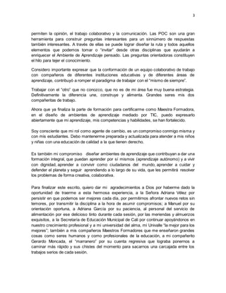 3
permiten la opinión, el trabajo colaborativo y la comunicación. Las POC son una gran
herramienta para construir preguntas interesantes para un sinnúmero de respuestas
también interesantes. A través de ellas se puede lograr diseñar la ruta y todos aquellos
elementos que podemos tomar o “invitar” desde otras disciplinas que ayudarán a
enriquecer el Ambiente de Aprendizaje pensado. Las preguntas orientadoras constituyen
el hilo para tejer el conocimiento.
Considero importante expresar que la conformación de un equipo colaborativo de trabajo
con compañeros de diferentes instituciones educativas y de diferentes áreas de
aprendizaje, contribuyó a romper el paradigma de trabajar con el “mismo de siempre”.
Trabajar con el “otro” que no conozco, que no es de mi área fue muy buena estrategia.
Definitivamente la diferencia une, construye y alimenta. Grandes seres mis dos
compañeritas de trabajo.
Ahora que ya finaliza la parte de formación para certificarme como Maestra Formadora,
en el diseño de ambientes de aprendizaje mediado por TIC, puedo expresarlo
abiertamente que mi aprendizaje, mis competencias y habilidades, se han fortalecido.
Soy consciente que mi rol como agente de cambio, es un compromiso conmigo misma y
con mis estudiantes. Debo mantenerme preparada y actualizada para atender a mis niños
y niñas con una educación de calidad a la que tienen derecho.
Es también mi compromiso diseñar ambientes de aprendizaje que contribuyan a dar una
formación integral, que puedan aprender por sí mismos (aprendizaje autónomo) y a vivir
con dignidad, aprender a convivir como ciudadanos del mundo, aprender a cuidar y
defender el planeta y seguir aprendiendo a lo largo de su vida, que les permitirá resolver
los problemas de forma creativa, colaborativa.
Para finalizar este escrito, quiero dar mi agradecimientos a Dios por haberme dado la
oportunidad de traerme a esta hermosa experiencia, a la Señora Adriana Vélez por
persistir en que podemos ser mejores cada día, por permitirnos afrontar nuevos retos sin
temores, por transmitir la disciplina a la hora de asumir compromisos; a Manuel por su
orientación oportuna, a Adriana García por su paciencia, al personal del servicio de
alimentación por ese delicioso tinto durante cada sesión, por las meriendas y almuerzos
exquisitos, a la Secretaría de Educación Municipal de Cali por continuar apoyándonos en
nuestro crecimiento profesional y a mi universidad del alma, mi Univalle “la mejor para los
mejores”; también a mis compañeros Maestros Formadores que me enseñaron grandes
cosas como seres humanos y como profesionales de la educación, a mi compañerito
Gerardo Moncada, el “marranero” por su cuenta regresiva que lograba ponernos a
caminar más rápido y sus chistes del momento para sacarnos una carcajada entre los
trabajos serios de cada sesión.
 