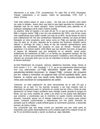 información a la nube, CTS, competencias Tic siglo XXI, el AVA, Educaplay,
Trabajo colaborativo y en equipo, matriz de aprendizaje, CTS, CoP y
ahora Crónica.
Todo esto implicó seguir un paso a paso… fue más que un desafío, pero nadie
me quita lo bailado, quiero decir que todo lo que logrè aprender es importante y
depende solo de mí, saber apropiar dicho conocimiento para aplicarlo en mi
quehacer pedagógico de la mejor manera posible.
La práctica hace al maestro y en esto de las Tic sí que es verídico, por eso no
faltè a ninguna sesión Tit@ y aun con una asistencia del 100%, una de las cosas
más significativas para poder cumplir con más de un 80% de las tareas ha sido la
gran colaboración de mis dos compañeros Alexandra y Harold, con quien ya había
trabajado en otros proyectos, pero nunca como en Tit@, por ejemplo durante el
mes de abril, en el paro, después de la marcha nos reunimos, también varios
sábado o domingo de mayo y hasta el día del maestro aprovechamos para
adelantar las actividades del proyecto en casa de Harold. También debo
agradecer a la señora madre, doña María que nos atendió muy bien, al igual que
al esposo de Alexandra que nos transportó en su vehículo varias veces,
evitándonos los transbordo en MIO y a mi familia por apoyarme siempre. No hay
duda que el tema que acordamos para el proyecto “cuidados y usos del agua” nos
interesa y/o preocupa tanto que no nos ha importado el tiempo extracurricular que
le hemos dedicado.
Al final Planificador de proyecto, rubricas, plataforma Aprender, blogs, Gmail, el
AVA, sesión 1, 2, 3… del momento 1. 2. 3. ya no son expresiones desconocidas
sino muy relacionadas con Tit@ educación digital para todos. -Mis
estudiantes también reconocen la imagen Tit@. conocen del proyecto
por los vídeos y consultas en paginas web. ya han quedado atrás, para
historia la noticia que nos rotulò como Atocha -la escuela donde los
niños solo escribían en computadores de cartón.
Entonces en esta exploración de otras herramientas de la web 2.0 que a
diferencia de la web 1.0 me permite compartir y ser más creativa, todo lo
aprendido es ganancia para mí ,teniendo en cuenta que los niños y niñas de esta
generación no tienen ningún problema para manejar cuanto aparato le pongan en
frente, así que como maestra de antes y de ahora no me queda más alternativa
que practicar y practicar(ya que la memoria no ayuda mucho) venciendo los
temores, buscando apoyo con el trabajo colaborativo y en equipo para aclarar
dudas, compartir conocimientos y experiencias con mis pares. Siempre he
pensado que la reflexión y auto-critica ayuda al crecimiento personal y desarrollo
humano de todos y todas.
Soy consciente que aún tengo mucho por aprender por eso cada paso es
importante para poder desempeñarme como maestra siglo XXI y mejorar el uso de
las Tic en el ámbito escolar y social es desde ya algo ineludible.
 