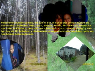 Retomamos nuestro camino, me subí al bus, el conductor coloco música era
como salsa o ballenato. Beta, Laura, Melissa, Andrés, Michelle y yo éramos los
que más cantábamos, pero solo nos sabíamos lo coros, mientras Orrego y otra
tipa hay de 10° bailaban, y obviamente yo seguía tomando mas fotos; cada vez
nos íbamos acercando mas.
 