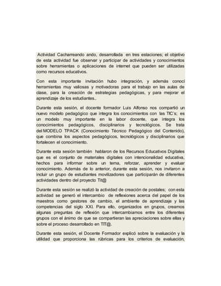 Actividad Cacharreando ando, desarrollada en tres estaciones; el objetivo
de esta actividad fue observar y participar de actividades y conocimientos
sobre herramientas o aplicaciones de internet que pueden ser utilizadas
como recursos educativos.
Con esta importante invitación hubo integración, y además conocí
herramientas muy valiosas y motivadoras para el trabajo en las aulas de
clase, para la creación de estrategias pedagógicas, y para mejorar el
aprendizaje de los estudiantes..
Durante esta sesión, el docente formador Luis Alfonso nos compartió un
nuevo modelo pedagógico que integra los conocimientos con las TIC’s; es
un modelo muy importante en la labor docente, que integra los
conocimientos pedagógicos, disciplinarios y tecnológicos. Se trata
del MODELO TPACK (Conocimiento Técnico Pedagógico del Contenido),
que combina los aspectos pedagógicos, tecnológicos y disciplinarios que
fortalecen el conocimiento.
Durante esta sesión también hablaron de los Recursos Educativos Digitales
que es el conjunto de materiales digitales con intencionalidad educativa,
hechos para informar sobre un tema, reforzar, aprender y evaluar
conocimiento. Además de lo anterior, durante esta sesión, nos invitaron a
incluir un grupo de estudiantes movilizadores que participarán de diferentes
actividades dentro del proyecto Tit@
Durante esta sesión se realizó la actividad de creación de postales; con esta
actividad se generó el intercambio de reflexiones acerca del papel de los
maestros como gestores de cambio, el ambiente de aprendizaje y las
competencias del siglo XXI. Para ello, organizados en grupos, creamos
algunas preguntas de reflexión que intercambiamos entre los diferentes
grupos con el ánimo de que se compartieran las apreciaciones sobre ellas y
sobre el proceso desarrollado en TIT@.
Durante esta sesión, el Docente Formador explicó sobre la evaluación y la
utilidad que proporciona las rúbricas para los criterios de evaluación,
 