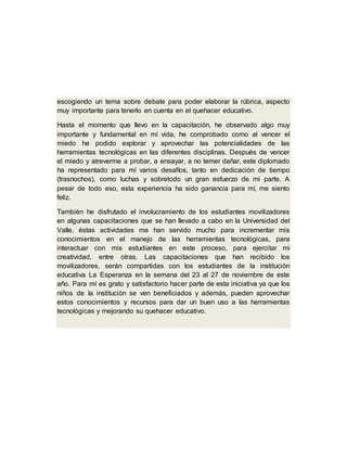 escogiendo un tema sobre debate para poder elaborar la rúbrica, aspecto
muy importante para tenerlo en cuenta en el quehacer educativo.
Hasta el momento que llevo en la capacitación, he observado algo muy
importante y fundamental en mí vida, he comprobado como al vencer el
miedo he podido explorar y aprovechar las potencialidades de las
herramientas tecnológicas en las diferentes disciplinas. Después de vencer
el miedo y atreverme a probar, a ensayar, a no temer dañar, este diplomado
ha representado para mí varios desafíos, tanto en dedicación de tiempo
(trasnochos), como luchas y sobretodo un gran esfuerzo de mi parte. A
pesar de todo eso, esta experiencia ha sido ganancia para mí, me siento
feliz.
También he disfrutado el involucramiento de los estudiantes movilizadores
en algunas capacitaciones que se han llevado a cabo en la Universidad del
Valle, éstas actividades me han servido mucho para incrementar mis
conocimientos en el manejo de las herramientas tecnológicas, para
interactuar con mis estudiantes en este proceso, para ejercitar mi
creatividad, entre otras. Las capacitaciones que han recibido los
movilizadores, serán compartidas con los estudiantes de la institución
educativa La Esperanza en la semana del 23 al 27 de noviembre de este
año. Para mí es grato y satisfactorio hacer parte de esta iniciativa ya que los
niños de la institución se ven beneficiados y además, pueden aprovechar
estos conocimientos y recursos para dar un buen uso a las herramientas
tecnológicas y mejorando su quehacer educativo.
 