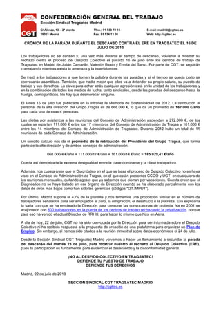 CONFEDERACIÓN GENERAL DEL TRABAJO
Sección Sindical Tragsatec Madrid
C/ Alenza, 13 – 2ª planta Tfno.: 91 533 72 15 E-mail: madrid@cgttec.es
28003 Madrid Fax: 91 534 13 00 Web: http://cgttec.es
CRÓNICA DE LA PARADA DURANTE EL DESCANSO CONTRA EL ERE EN TRAGSATEC EL 16 DE
JULIO DE 2013
Los trabajadores no se cansan y, una vez más durante el tiempo de descanso, volvieron a mostrar su
rechazo contra el proceso de Despido Colectivo el pasado 16 de julio ante los centros de trabajo de
Tragsatec en Madrid de Julián Camarillo, Valentín Beato y Ermita del Santo. Por parte de CGT, se seguirán
convocando mientras exista la amenaza y la incertidumbre.
Se instó a los trabajadores a que tomen la palabra durante las paradas y si el tiempo se queda corto se
convocarán asambleas. También, que nadie mejor que ellos va a defender su propio salario, su puesto de
trabajo y sus derechos. La clave para echar atrás cualquier agresión está en la unidad de los trabajadores y
en la combinación de todos los medios de lucha, tanto sindicales, desde las paradas del descanso hasta la
huelga, como jurídicos. No hay que desmerecer ninguno.
El lunes 15 de julio fue publicada en la intranet la Memoria de Sostenibilidad de 2012. La retribución al
personal de la alta dirección del Grupo Tragsa es de 668.000 €, lo que da un promedio de 167.000 €/año
para cada una de esas 4 personas.
Las dietas por asistencia a las reuniones del Consejo de Administración ascienden a 272.000 €, de los
cuales se reparten 111.000 € entre los 17 miembros del Consejo de Administración de Tragsa y 161.000 €
entre los 14 miembros del Consejo de Administración de Tragsatec. Durante 2012 hubo un total de 11
reuniones de cada Consejo de Administración.
Un sencillo cálculo nos da el promedio de la retribución del Presidente del Grupo Tragsa, que forma
parte de la alta dirección y de ambos consejos de administración:
668.000/4 €/año + 111.000/17 €/año + 161.000/14 €/año = 185.029,41 €/año
Queda así demostrada la extrema desigualdad entre la clase dominante y la clase trabajadora.
Además, nos cuesta creer que el Diagnóstico en el que se basa el proceso de Despido Colectivo no se haya
visto en el Consejo de Administración de Tragsa, en el que están presentes CCOO y UGT, en cualquiera de
las reuniones mensuales, quitando agosto que ya sabemos que cierran por vacaciones. Cuesta creer que el
Diagnóstico no se haya tratado en ese órgano de Dirección cuando se ha elaborado parcialmente con los
datos de otros más bajos como han sido las gerencias (códigos "OT.IMPUT").
Por último, Madrid supone el 43% de la plantilla y nos tememos una proporción similar en el número de
trabajadores señalados para ser empujados al paro, la emigración, el desahucio o la pobreza. Eso explicaría
la saña con que se ha empleado la Dirección para censurar las convocatorias de protesta. Ya en 2001 se
acojonaron con 800 trabajadores en la puerta de los centros de trabajo rechazando la privatización, porque
para eso ha venido el actual Director de RRHH, para hacer lo mismo que hizo en Aena.
A día de hoy, 22 de julio, CGT no ha sido convocada por la Dirección para ser informada sobre el Despido
Colectivo ni ha recibido respuesta a la propuesta de creación de una plataforma para organizar un Plan de
Empleo. Sin embargo, sí hemos sido citados a la reunión trimestral sobre datos económicos el 24 de julio.
Desde la Sección Sindical CGT Tragsatec Madrid volvemos a hacer un llamamiento a secundar la parada
del descanso del martes 23 de julio, para mostrar nuestro al rechazo al Despido Colectivo (ERE),
pues tu participación es fundamental para evidenciar el desacuerdo y la disconformidad general.
¡NO AL DESPIDO COLECTIVO EN TRAGSATEC!
DEFIENDE TU PUESTO DE TRABAJO
DEFIENDE TUS DERECHOS
Madrid, 22 de julio de 2013
SECCIÓN SINDICAL CGT TRAGSATEC MADRID
http://cgttec.es
 