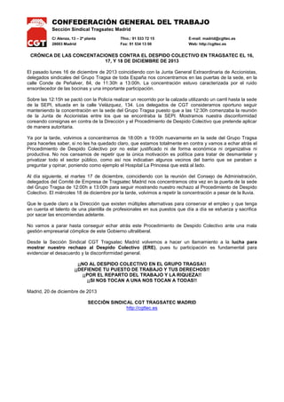 CONFEDERACIÓN GENERAL DEL TRABAJO
Sección Sindical Tragsatec Madrid
C/ Alenza, 13 – 2ª planta
28003 Madrid

Tfno.: 91 533 72 15
Fax: 91 534 13 00

E-mail: madrid@cgttec.es
Web: http://cgttec.es

CRÓNICA DE LAS CONCENTACIONES CONTRA EL DESPIDO COLECTIVO EN TRAGSATEC EL 16,
17, Y 18 DE DICIEMBRE DE 2013
El pasado lunes 16 de diciembre de 2013 coincidiendo con la Junta General Extraordinaria de Accionistas,
delegados sindicales del Grupo Tragsa de toda España nos concentramos en las puertas de la sede, en la
calle Conde de Peñalver, 84, de 11:30h a 13:00h. La concentración estuvo caracterizada por el ruido
ensordecedor de las bocinas y una importante participación.
Sobre las 12:15h se pactó con la Policía realizar un recorrido por la calzada utilizando un carril hasta la sede
de la SEPI, situada en la calle Velázquez, 134. Los delegados de CGT consideramos oportuno seguir
manteniendo la concentración en la sede del Grupo Tragsa puesto que a las 12:30h comenzaba la reunión
de la Junta de Accionistas entre los que se encontraba la SEPI. Mostramos nuestra disconformidad
coreando consignas en contra de la Dirección y el Procedimiento de Despido Colectivo que pretende aplicar
de manera autoritaria.
Ya por la tarde, volvimos a concentrarnos de 18:00h a 19:00h nuevamente en la sede del Grupo Tragsa
para hacerles saber, si no les ha quedado claro, que estamos totalmente en contra y vamos a echar atrás el
Procedimiento de Despido Colectivo por no estar justificado ni de forma económica ni organizativa ni
productiva. No nos cansamos de repetir que la única motivación es política para tratar de desmantelar y
privatizar todo el sector público, como así nos indicaban algunos vecinos del barrio que se paraban a
preguntar y opinar, poniendo como ejemplo el Hospital La Princesa que está al lado.
Al día siguiente, el martes 17 de diciembre, coincidiendo con la reunión del Consejo de Administración,
delegados del Comité de Empresa de Tragsatec Madrid nos concentramos otra vez en la puerta de la sede
del Grupo Tragsa de 12:00h a 13:00h para seguir mostrando nuestro rechazo al Procedimiento de Despido
Colectivo. El miércoles 18 de diciembre por la tarde, volvimos a repetir la concentración a pesar de la lluvia.
Que le quede claro a la Dirección que existen múltiples alternativas para conservar el empleo y que tenga
en cuenta el talento de una plantilla de profesionales en sus puestos que día a día se esfuerza y sacrifica
por sacar las encomiendas adelante.
No vamos a parar hasta conseguir echar atrás este Procedimiento de Despido Colectivo ante una mala
gestión empresarial cómplice de este Gobierno ultraliberal.
Desde la Sección Sindical CGT Tragsatec Madrid volvemos a hacer un llamamiento a la lucha para
mostrar nuestro rechazo al Despido Colectivo (ERE), pues tu participación es fundamental para
evidenciar el desacuerdo y la disconformidad general.
¡¡NO AL DESPIDO COLECTIVO EN EL GRUPO TRAGSA!!
¡¡DEFIENDE TU PUESTO DE TRABAJO Y TUS DERECHOS!!
¡¡POR EL REPARTO DEL TRABAJO Y LA RIQUEZA!!
¡¡SI NOS TOCAN A UNA NOS TOCAN A TODAS!!
Madrid, 20 de diciembre de 2013
SECCIÓN SINDICAL CGT TRAGSATEC MADRID
http://cgttec.es

 