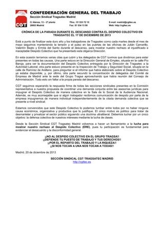 CONFEDERACIÓN GENERAL DEL TRABAJO
Sección Sindical Tragsatec Madrid
C/ Alenza, 13 – 2ª planta
28003 Madrid

Tfno.: 91 533 72 15
Fax: 91 534 13 00

E-mail: madrid@cgttec.es
Web: http://cgttec.es

CRÓNICA DE LA PARADA DURANTE EL DESCANSO CONTRA EL DESPIDO COLECTIVO EN
TRAGSATEC EL 17 DE DICIEMBRE DE 2013
Está a punto de finalizar este duro año y los trabajadores de Tragsatec como cada martes desde el mes de
mayo seguimos manteniendo la tensión y el pulso en las puertas de las oficinas de Julián Camarillo,
Valentín Beato y Ermita del Santo durante el descanso, para mostrar nuestro rechazo al injustificado e
inaceptable Despido Colectivo que ha presentado esta oligarca Dirección.
En esta ocasión teníamos varias citas que cubrir y los delegados de CGT tuvimos que dividirnos para estar
presentes en todas las causas. Una parte estuvo en la Dirección General de Empleo, situada en la calle Pío
Baroja, para ver la documentación del Despido Colectivo entregada por la Dirección de Tragsatec a la
Autoridad Laboral; otra parte estuvo presente en la Inspección de Trabajo y Seguridad Social, situada en la
calle de Ramírez de Arellano, para preguntar si el informe que había elaborado sobre el Despido Colectivo
ya estaba disponible; y, por último, otra parte secundó la concentración de delegados del Comité de
Empresa de Madrid ante la sede del Grupo Tragsa aprovechando que había reunión del Consejo de
Administración. Todo esto sin faltar a la propia parada del descanso.
CGT seguimos esperando la respuesta firme de todas las secciones sindicales presentes en la Comisión
representativa a nuestra propuesta de coordinar una demanda conjunta entre las asesorías jurídicas para
impugnar el Despido Colectivo de manera colectiva en la Sala de lo Social de la Audiencia Nacional.
Además, es muy aconsejable que si algún trabajador recibimos comunicación de despido por parte de la
empresa impugnemos de manera individual independientemente de la citada demanda colectiva que se
presente a nivel sindical.
Estamos convencidos que este Despido Colectivo lo podemos tumbar entre todos por no haber ninguna
causa económica, organizativa y productiva que lo justifique. El único motivo es político para tratar de
desmantelar y privatizar el sector público siguiendo una doctrina ultraliberal. Debemos luchar por un único
objetivo: la defensa colectiva de nuestros intereses mediante la lucha de clases.
Desde la Sección Sindical CGT Tragsatec Madrid volvemos a hacer un llamamiento a la lucha para
mostrar nuestro rechazo al Despido Colectivo (ERE), pues tu participación es fundamental para
evidenciar el desacuerdo y la disconformidad general.
¡¡NO AL DESPIDO COLECTIVO EN EL GRUPO TRAGSA!!
¡¡DEFIENDE TU PUESTO DE TRABAJO Y TUS DERECHOS!!
¡¡POR EL REPARTO DEL TRABAJO Y LA RIQUEZA!!
¡¡SI NOS TOCAN A UNA NOS TOCAN A TODAS!!
Madrid, 20 de diciembre de 2013
SECCIÓN SINDICAL CGT TRAGSATEC MADRID
http://cgttec.es

 