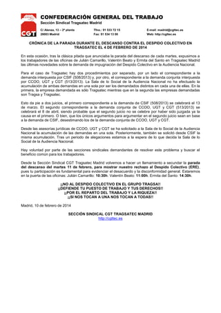 CONFEDERACIÓN GENERAL DEL TRABAJO
Sección Sindical Tragsatec Madrid
C/ Alenza, 13 – 2ª planta
28003 Madrid

Tfno.: 91 533 72 15
Fax: 91 534 13 00

E-mail: madrid@cgttec.es
Web: http://cgttec.es

CRÓNICA DE LA PARADA DURANTE EL DESCANSO CONTRA EL DESPIDO COLECTIVO EN
TRAGSATEC EL 4 DE FEBRERO DE 2014
En esta ocasión, tras la clásica pitada que anunciaba la parada del descanso de cada martes, expusimos a
los trabajadores de las oficinas de Julián Camarillo, Valentín Beato y Ermita del Santo en Tragsatec Madrid
las últimas novedades sobre la demanda de impugnación del Despido Colectivo en la Audiencia Nacional.
Para el caso de Tragsatec hay dos procedimientos por separado, por un lado el correspondiente a la
demanda interpuesta por CSIF (508/2013) y, por otro, el correspondiente a la demanda conjunta interpuesta
por CCOO, UGT y CGT (513/2013). La Sala de lo Social de la Audiencia Nacional no ha efectuado la
acumulación de ambas demandas en una sola por ser los demandados distintos en cada una de ellas. En la
primera, la empresa demandada es sólo Tragsatec mientras que en la segunda las empresas demandadas
son Tragsa y Tragsatec.
Esto da pie a dos juicios, el primero correspondiente a la demanda de CSIF (508/2013) se celebrará el 13
de marzo. El segundo correspondiente a la demanda conjunta de CCOO, UGT y CGT (513/2013) se
celebrará el 8 de abril, siendo probable que el segundo juicio no se celebre por haber sido juzgada ya la
causa en el primero. O bien, que los únicos argumentos para argumentar en el segundo juicio sean en base
a la demanda de CSIF, desestimando los de la demanda conjunta de CCOO, UGT y CGT.
Desde las asesorías jurídicas de CCOO, UGT y CGT se ha solicitado a la Sala de lo Social de la Audiencia
Nacional la acumulación de las demandas en una sola. Posteriormente, también se solicitó desde CSIF la
misma acumulación. Tras un periodo de alegaciones estamos a la espera de lo que decida la Sala de lo
Social de la Audiencia Nacional.
Hay voluntad por parte de las secciones sindicales demandantes de resolver este problema y buscar el
beneficio común para los trabajadores.
Desde la Sección Sindical CGT Tragsatec Madrid volvemos a hacer un llamamiento a secundar la parada
del descanso del martes 11 de febrero, para mostrar nuestro rechazo al Despido Colectivo (ERE),
pues tu participación es fundamental para evidenciar el desacuerdo y la disconformidad general. Estaremos
en la puerta de las oficinas: Julián Camarillo: 10:30h. Valentín Beato: 11:00h. Ermita del Santo: 14:30h.
¡¡NO AL DESPIDO COLECTIVO EN EL GRUPO TRAGSA!!
¡¡DEFIENDE TU PUESTO DE TRABAJO Y TUS DERECHOS!!
¡¡POR EL REPARTO DEL TRABAJO Y LA RIQUEZA!!
¡¡SI NOS TOCAN A UNA NOS TOCAN A TODAS!!
Madrid, 10 de febrero de 2014
SECCIÓN SINDICAL CGT TRAGSATEC MADRID
http://cgttec.es

 