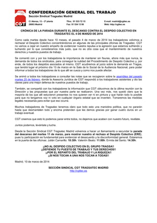 CONFEDERACIÓN GENERAL DEL TRABAJO
Sección Sindical Tragsatec Madrid
C/ Alenza, 13 – 2ª planta Tfno.: 91 533 72 15 E-mail: madrid@cgttec.es
28003 Madrid Fax: 91 534 13 00 Web: http://cgttec.es
CRÓNICA DE LA PARADA DURANTE EL DESCANSO CONTRA EL DESPIDO COLECTIVO EN
TRAGSATEC EL 4 DE MARZO DE 2014
Como cada martes desde hace 10 meses, el pasado 4 de marzo de 2014 los trabajadores volvimos a
rechazar el Despido Colectivo concentrándonos en algunas de las principales oficinas de Tragsatec. CGT
no vamos a cejar en nuestro empeño de evidenciar nuestra repulsa a la agresión que estamos sufriendo y
luchando por lo que consideramos más justo, que no es otra cosa que el mantenimiento de nuestros
derechos y nuestros puestos de trabajo.
Se comentó con y por los trabajadores la importancia de mantener sin fisuras, ahora más que nunca, la
demanda de todos los sindicatos, para conseguir la nulidad del Procedimiento de Despido Colectivo y, por
ende, de todos los despidos asociados al mismo. CGT acudiremos al juicio sobre la demanda en Tragsa,
que tendrá lugar el próximo día 13 de marzo en la Sala de lo Social de la Audiencia Nacional, para poder
informar a todos los trabajadores de lo que allí se cueza y como nos puede afectar.
Se animó a todos los trabajadores a consultar las notas que se recogieron sobre la asamblea del pasado
martes 25 de febrero, donde la Asesoría Jurídica de CGT respondió a los trabajadores asistentes y dio las
claves para una mejor defensa de nuestros puestos de trabajo.
También, se compartió con los trabajadores la información que CGT obtuvimos de la última reunión con la
Dirección y las propuestas que por nuestra parte se realizaron. Una vez más, nos quedó claro que la
mayoría de los que allí estuvieron presentes no nos quieren ver ni en pintura y que harán todo lo posible
para que no tengamos voz ni voto en cualquier órgano estatal que se inventen. Tomaremos las medidas
legales necesarias para evitar que eso ocurra.
Muchos trabajadores de Tragsatec tenemos claro que todo esto una maniobra política, que no pararán
hasta que desmantelen todo y encima pretenden que les demos gracias por ganar cuatro duros en un
trabajo eventual.
CGT creemos que esto lo podemos parar entre todos, no dejemos que acaben con nuestro futuro, revélate.
Juntos podemos, levántate y lucha.
Desde la Sección Sindical CGT Tragsatec Madrid volvemos a hacer un llamamiento a secundar la parada
del descanso del martes 11 de marzo, para mostrar nuestro al rechazo al Despido Colectivo (ERE),
pues tu participación es fundamental para evidenciar el desacuerdo y la disconformidad general. Estaremos
en la puerta de las oficinas: Julián Camarillo: 10:30h. Valentín Beato: 11:00h. Ermita del Santo: 14:30h.
¡¡NO AL DESPIDO COLECTIVO EN EL GRUPO TRAGSA!!
¡¡DEFIENDE TU PUESTO DE TRABAJO Y TUS DERECHOS!!
¡¡POR EL REPARTO DEL TRABAJO Y LA RIQUEZA!!
¡¡SI NOS TOCAN A UNA NOS TOCAN A TODAS!!
Madrid, 10 de marzo de 2014
SECCIÓN SINDICAL CGT TRAGSATEC MADRID
http://cgttec.es
 