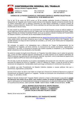 CONFEDERACIÓN GENERAL DEL TRABAJO
Sección Sindical Tragsatec Madrid
C/ Alenza, 13 – 2ª planta Tfno.: 91 533 72 15 E-mail: madrid@cgttec.es
28003 Madrid Fax: 91 534 13 00 Web: http://cgttec.es
CRÓNICA DE LA PARADA DURANTE EL DESCANSO CONTRA EL DESPIDO COLECTIVO EN
TRAGSATEC EL 18 DE MARZO DE 2014
Con la del 18 de marzo de 2014 suman ya 39 las paradas realizadas durante el descanso por los
trabajadores de Tragsatec para mostrar nuestro rechazo a los despidos, dejando constancia durante más de
10 meses continuados que no estamos conformes con este ataque injustificado a nuestros puestos de
trabajo y nuestros derechos. Desde CGT hemos solicitado los permisos para poder mantener las paradas
durante todo el mes de marzo.
En esta ocasión se adhirió también a la convocatoria el Comité de Empresa, al que se cedió la palabra en
primer lugar para informar sobre el juicio de Tragsa y leer una carta remitida al presidente del Grupo Tragsa,
Miguel Giménez de Córdoba Fernández-Pintado, en la que se pedía la retirada inmediata del Procedimiento
de Despido Colectivo y la dimisión de los responsables de este proceso.
A continuación, CGT explicamos más detalladamente las alegaciones de las partes en el juicio de Tragsa, al
haber estado dentro de la sala. Pensamos que el caso de Tragsa repercute sobre el de Tragsatec, como
sucedió siempre a lo largo de todo el periodo de consultas y, por tanto, es de interés para los trabajadores
de esta empresa.
Sin embargo, se explicó a los trabajadores que a diferencia de Tragsa, por parte de la Dirección de la
empresa, no se podría echarnos en cara el haber firmado ningún preacuerdo, pues no lo hicimos y, desde
un principio y de manera unánime, por parte de la Representación de los Trabajadores de Tragsatec no
reconocimos las causas económicas, organizativas y productivas como así lo hicimos constar durante todo
el proceso de negociaciones.
No podemos aceptar el engaño de la Dirección, en Tragsatec hace falta trabajo y eso lo saben los gerentes
que, a pesar de haber realizado algunas contrataciones, se están topando con la negativa sistemática de
RRHH a autorizar sus peticiones de más personal. Además, hay dinero, como lo demuestra el reparto de la
paga por objetivos (DPO) de marzo entre el organigrama.
Por otro lado, la cifra de despidos no se ajusta a necesidades de la producción sino más bien a que quieren
ahorrarse 28 millones de euros en Tragsatec, y otros 27 millones en Tragsa, a costa de arruinar la vida a
centenares de trabajadores, mandándoles al paro para luego contratarles en condiciones más precarias.
Es evidente que este Procedimiento de Despido Colectivo obedece a causas políticas más que a
económicas, organizativas y productivas.
El lunes 24 de marzo de 2014 a las 9:30h en la Sala de lo Social de la Audiencia Nacional se juzgará el
Procedimiento de Despido Colectivo en Tragsatec. También se convocará una concentración en la puerta,
C/ Goya, 14, de 8:30h a 15:00h.
Desde la Sección Sindical CGT Tragsatec Madrid volvemos a hacer un llamamiento a secundar la parada
del descanso del martes 25 de marzo, para mostrar nuestro al rechazo al Despido Colectivo (ERE),
pues tu participación es fundamental para evidenciar el desacuerdo y la disconformidad general. Estaremos
en la puerta de las oficinas: Julián Camarillo: 10:30h. Valentín Beato: 11:00h. Ermita del Santo: 14:30h.
¡¡NO AL DESPIDO COLECTIVO EN EL GRUPO TRAGSA!!
¡¡DEFIENDE TU PUESTO DE TRABAJO Y TUS DERECHOS!!
¡¡POR EL REPARTO DEL TRABAJO Y LA RIQUEZA!!
¡¡SI NOS TOCAN A UNA NOS TOCAN A TODAS!!
Madrid, 20 de marzo de 2014
SECCIÓN SINDICAL CGT TRAGSATEC MADRID
http://cgttec.es
 