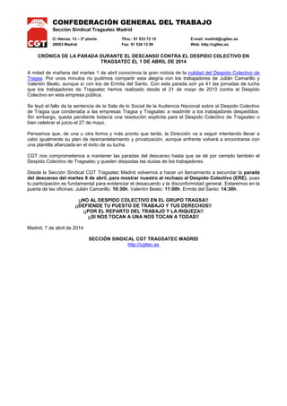 CONFEDERACIÓN GENERAL DEL TRABAJO
Sección Sindical Tragsatec Madrid
C/ Alenza, 13 – 2ª planta Tfno.: 91 533 72 15 E-mail: madrid@cgttec.es
28003 Madrid Fax: 91 534 13 00 Web: http://cgttec.es
CRÓNICA DE LA PARADA DURANTE EL DESCANSO CONTRA EL DESPIDO COLECTIVO EN
TRAGSATEC EL 1 DE ABRIL DE 2014
A mitad de mañana del martes 1 de abril conocimos la gran noticia de la nulidad del Despido Colectivo de
Tragsa. Por unos minutos no pudimos compartir esta alegría con los trabajadores de Julián Camarillo y
Valentín Beato, aunque sí con los de Ermita del Santo. Con esta parada son ya 41 las jornadas de lucha
que los trabajadores de Tragsatec hemos realizado desde el 21 de mayo de 2013 contra el Despido
Colectivo en esta empresa pública.
Se leyó el fallo de la sentencia de la Sala de lo Social de la Audiencia Nacional sobre el Despido Colectivo
de Tragsa que condenaba a las empresas Tragsa y Tragsatec a readmitir a los trabajadores despedidos.
Sin embargo, queda pendiente todavía una resolución explícita para el Despido Colectivo de Tragsatec o
bien celebrar el juicio el 27 de mayo.
Pensamos que, de una u otra forma y más pronto que tarde, la Dirección va a seguir intentando llevar a
cabo igualmente su plan de desmantelamiento y privatización, aunque enfrente volverá a encontrarse con
una plantilla afianzada en el éxito de su lucha.
Desde la Sección Sindical CGT Tragsatec Madrid volvemos a hacer un llamamiento a secundar la parada
del descanso del martes 8 de abril, para mostrar nuestro al rechazo al Despido Colectivo (ERE), pues
tu participación es fundamental para evidenciar el desacuerdo y la disconformidad general. Estaremos en la
puerta de las oficinas: Julián Camarillo: 10:30h. Valentín Beato: 11:00h. Ermita del Santo: 14:30h.
¡¡NO AL DESPIDO COLECTIVO EN EL GRUPO TRAGSA!!
¡¡DEFIENDE TU PUESTO DE TRABAJO Y TUS DERECHOS!!
¡¡POR EL REPARTO DEL TRABAJO Y LA RIQUEZA!!
¡¡SI NOS TOCAN A UNA NOS TOCAN A TODAS!!
Madrid, 7 de abril de 2014
SECCIÓN SINDICAL CGT TRAGSATEC MADRID
http://cgttec.es
 