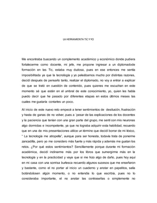 LA HERRAMIENTA TIC Y YO
Me encontraba buscando un complemento académico y económico donde pudiera
fortalecerme como docente, mi jefe, me propone ingresar a un diplomadode
formación en las Tic, estaba muy dudosa, pues en ese entonces me sentía
imposibilitada ya que la tecnología y yo peleábamos mucho por distintas razones,
decidí después de pensarlo tanto, realizar el diplomado, no voy a entrar a explicar
de que se trató en cuestión de contenido, pues quienes me escuchan en este
momento sé que están en el umbral de este conocimiento, yo, quien les habla
puedo decir que he pasado por diferentes etapas en estos últimos meses las
cuales me gustaría contarles un poco.
Al inicio de este nuevo reto empecé a tener sentimientos de desilusión, frustración
y hasta de ganas de no volver, pues a ´pesar de las explicaciones de los docentes
y la paciencia que tenían con una gran parte del grupo, me sentí con mis neuronas
algo dormidas e incompetente, ya que no lograba adquirir esta habilidad, recuerdo
que en una de mis presentaciones utilice un término que decidí borrar de mi léxico,
“ La tecnología me atropella”, aunque para ser honesta, todavía trata de ponerme
zancadilla, pero yo me considero más fuerte y más rápida y además me gustan los
retos. ¿Por qué estos sentimientos? Sencillamente porque durante mi formación
académica, decidí inclinarme más por los libros que sumergirme más en la
tecnología y en la practicidad y vaya que si me hizo algo de daño, pues hoy aquí
en mi casa con una sonrisa burlesca recuerdo algunos sucesos que me enseñaron
y bastante, como el no portar al inicio un cuaderno y anotar en papelitos, salía
botándolosen algún momento, o no entendía lo que escribía, pues no lo
consideraba importante, el no anotar las contraseñas o simplemente no
 