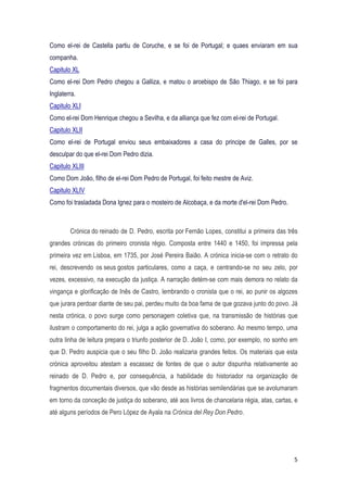 5
Como el-rei de Castella partiu de Coruche, e se foi de Portugal; e quaes enviaram em sua
companha.
Capitulo XL
Como el-rei Dom Pedro chegou a Galliza, e matou o arcebispo de São Thiago, e se foi para
Inglaterra.
Capitulo XLI
Como el-rei Dom Henrique chegou a Sevilha, e da alliança que fez com el-rei de Portugal.
Capitulo XLII
Como el-rei de Portugal enviou seus embaixadores a casa do principe de Galles, por se
desculpar do que el-rei Dom Pedro dizia.
Capitulo XLIII
Como Dom João, filho de el-rei Dom Pedro de Portugal, foi feito mestre de Aviz.
Capitulo XLIV
Como foi trasladada Dona Ignez para o mosteiro de Alcobaça, e da morte d'el-rei Dom Pedro.
Crónica do reinado de D. Pedro, escrita por Fernão Lopes, constitui a primeira das três
grandes crónicas do primeiro cronista régio. Composta entre 1440 e 1450, foi impressa pela
primeira vez em Lisboa, em 1735, por José Pereira Baião. A crónica inicia-se com o retrato do
rei, descrevendo os seus gostos particulares, como a caça, e centrando-se no seu zelo, por
vezes, excessivo, na execução da justiça. A narração detém-se com mais demora no relato da
vingança e glorificação de Inês de Castro, lembrando o cronista que o rei, ao punir os algozes
que jurara perdoar diante de seu pai, perdeu muito da boa fama de que gozava junto do povo. Já
nesta crónica, o povo surge como personagem coletiva que, na transmissão de histórias que
ilustram o comportamento do rei, julga a ação governativa do soberano. Ao mesmo tempo, uma
outra linha de leitura prepara o triunfo posterior de D. João I, como, por exemplo, no sonho em
que D. Pedro auspicia que o seu filho D. João realizaria grandes feitos. Os materiais que esta
crónica aproveitou atestam a escassez de fontes de que o autor dispunha relativamente ao
reinado de D. Pedro e, por consequência, a habilidade do historiador na organização de
fragmentos documentais diversos, que vão desde as histórias semilendárias que se avolumaram
em torno da conceção de justiça do soberano, até aos livros de chancelaria régia, atas, cartas, e
até alguns períodos de Pero López de Ayala na Crónica del Rey Don Pedro.
 