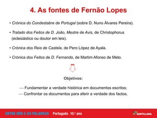 • Crónica do Condestabre de Portugal (sobre D. Nuno Álvares Pereira).
• Tratado dos Feitos de D. João, Mestre de Avis, de Christophorus
(eclesiástico ou doutor em leis).
• Crónica dos Reis de Castela, de Pero López de Ayala.
• Crónica dos Feitos de D. Fernando, de Martim Afonso de Melo.
Objetivos:
 Fundamentar a verdade histórica em documentos escritos;
 Confrontar os documentos para aferir a verdade dos factos.
4. As fontes de Fernão Lopes
 