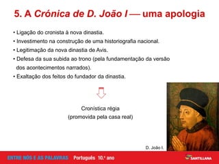• Ligação do cronista à nova dinastia.
• Investimento na construção de uma historiografia nacional.
• Legitimação da nova dinastia de Avis.
• Defesa da sua subida ao trono (pela fundamentação da versão
dos acontecimentos narrados).
• Exaltação dos feitos do fundador da dinastia.
5. A Crónica de D. João I  uma apologia
D. João I.
Cronística régia
(promovida pela casa real)
 