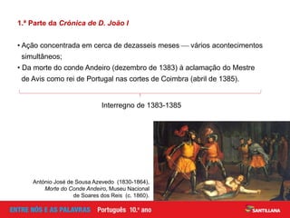 1.ª Parte da Crónica de D. João I
• Ação concentrada em cerca de dezasseis meses  vários acontecimentos
simultâneos;
• Da morte do conde Andeiro (dezembro de 1383) à aclamação do Mestre
de Avis como rei de Portugal nas cortes de Coimbra (abril de 1385).
Interregno de 1383-1385
António José de Sousa Azevedo (1830-1864),
Morte do Conde Andeiro, Museu Nacional
de Soares dos Reis (c. 1860).
 
